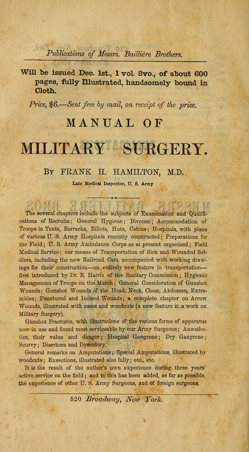 WiU be issued Dec. lst., 1 vol. 8vo., of about 600 pages, fully ILlustrated, handsomely bound in Cloth. Priée, $6.—Sent freeby mail, on receipt of the priée. MANUAL OF MILITARY SURGERY. By FRANK H. HAMILTON, M.D. Late Médical Inspector, U. S. Army The several chapters include the subjects of Examination and Qualifi- cations of Recruits ; General Hygiène ; Bivouac ; Accommodation of Troops in Tents, Barracks, Billets, Huts, Cabins ; Hospitals, with plans of variou3 U. S. Army Hospitals recently constructed ; Préparations for the Field ; TT. S. Army Ambulance Corps as at présent organized ; Field Médical Service ; our means of Transportation of Sick and Wounded Sol- diers, including the new Railroad Cars, accompanied with working draw- ings for their construction—an entirely new feature in transportation— first introduced by Dr. E. Harris of the Sanitary Commission ; Hygienic Management of Troops on the March ; General Considération of Gunshot Wounds; Gunshot Wounds of the Head, Neck, Chest, Abdomen, Extre- mities ; Punctured and Incised Wounds ; a complète chapter on Arrow Wounds, illustrated with cases and woodcuts (a new feature in a work on Military Surgery). Gunshot Fractures, with illustrations of the various forms of apparatus nowin use and found most servieeable by our Army Surgeons; Anœsthe- tics, their value and danger ; Hospital Gangrené ; Dry Gangrené ; Scurvy ; Diarrhœa and Dysentery. General remarks on Amputations ; Spécial Amputations, illustrated by woodcuts ; Exsections, illustrated also fully ; etc., etc. It is the resuit of the author's own expérience during three years' active service on the field ; and to this has been added, as far as possible, the expérience of other U. S. Army Surgeons, and of foreign surgeona.