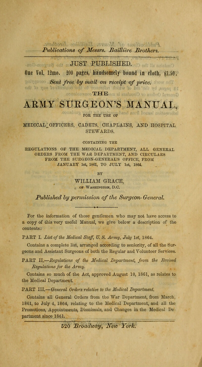 JUST PUBLISHED. One Vol. 12mo. 200 pages, liandsomely bound in cloth, $1.50. Sent free by mail on receipt of priée. THE ARMY SURGEON'S MANUAL, FOR THE USE OF MEDICAL^ OFFICERS, CADETS, CHAPLAINS, AND HOSPITAL STEWARDS. CONTAINING THE •REGULATIONS OF THE MEDICAL DEPARTMENT, ALL GENERAL ORDERS FROM THE WAE DEPARTMENT, AND CIROULAR8 FROM THE SURGEON-GENERAL'S OFFICE, FROM JANTJARY lst, 1861, TO JULT lst, 1864. BY WILLIAM GEACE, ■ i of Washington, D.C. PuMished by permission of the Surgeon- General. For the information of those gentlemen who may not hâve access to a copy of this very useful Manual, we give below a description of the contents; PART I. List of the Médical Slaff, U. S. Army, Jukj \st, 1864. Contains a complète list, arranged according to seniority, of ail the Sur- geons and Assistant Surgeons of both the Regular and Volunteer Services. PART II.—Régulations of the Médical Department, from the JRevised Régulations for the Army. Contains so much of the Act, approved August 10, 1861, as relates to the Médical Department. PART III.— General Orders relative to the Médical Department. Contains ail General Orders from the War Department, from March, 1861, to July 4, 1864, relating to the Médical Department, and ail the Promotions, Appointments, Dismissals, and Changes in the Médical De- partment since 1861.