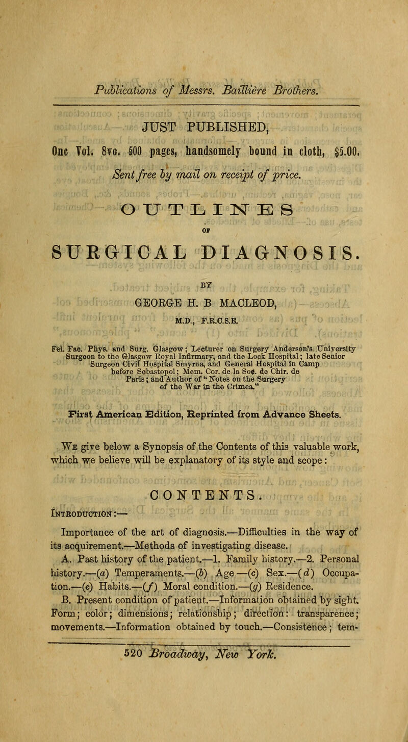 JUST PUBLISHED, One Vol. 8vo. 500 pages, handsomely bound in cloth, $5.00. Sentfree by mail on receipt of price. OUTLINES or 8UEGICAL DIAGNOSIS. BY GEORGE H. B MAOLEOD, M.D., F.R.C.S.E. Fei. Fao. Phys. and Surg. Glasgow ; Lectnrer on Surgery Anderson's TTniyersity Surgeon to the Glasgow Royal Infirmary, and the Lock Hospital ; lato Senior Surgeon Civil Hospital Smyrna, and General Hospital in Camp before Sobastopol ; Mem. Cor. de la So«. de Chir. de Paris ; and Author of  Notes on the Surgery of the War In the Crimea. First American Edition, Reprinted from Advance Sheets. We give below a Synopsis of the Contents of this valuable work, \vhich we believe will be explanatory of its style and scope : . CONTENTS. Introduction :— Importance of the art of diagnosis.—Difficulties in the way of its acquirement.—Methods of investigating disease. A. Past history of the patient.—1. Family history.—2. Personal history.—(a) Tempéraments.—(5) Age.—(c) Sex.—(d) Occupa- tion.—(e) Habits.—(/) Moral condition.—(g) Résidence. J3. Présent condition of patient.—Information obtained by sight. Form; color; dimensions; relationship; direction: transparence; movements.—Information obtained by touch.—Consistence ; tem-