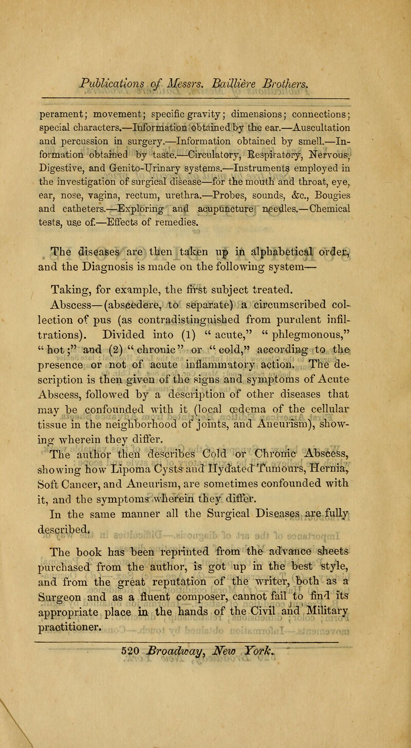 perament ; movement ; spécifie gravity ; dimensions ; connections ; spécial characters.—Information obtained by the ear.—Auscultation and percussion in surgery.—Information obtained by sméll.—In- formation obtained by taste.—Circulatory, Respiratory, Nervous-, Digestive, and Genito-Urinary Systems.—Instruments employed in the investigation of surgical disease—for the mouth and throat, eye, ear, nose, vagina, rectum, urethra.—Probes, sounds, &c, Bougies and cathéters.—Exploring and acupuncture needles.—Chemical tests, us.e of.—Effects of remédies. The diseases are then talcen up in alpbabetical order, and the Diagnosis is made on the following System— Taking, for example, the fiïst subject treated. Abscess—(abscedere, to separate) a circurnscribed col- lection of pus (as contradistinguished from purulent infil- trations). Divided into (l)  acute,  phlegmonous, hot; and (2)chronic or  cold, according to the présence or not of acute inflammatory action. The de- scription is tben given of the signs and symptoms of Acute Abscess, followed by a description of other diseases that may be confounded with it (local œdema of the cellular tïssue in the neighborhood of joints, and Aneuiism), show- ing wherein they clrffer. The author then describes Cold or Chronic Abscess, showing how Lipoma Cystsand Ilydated 'Tumours, Hernia, Soft Cancer, and Aneurism, are sometimes confounded with it, and the symptoms wherein they difier. In the same manner ail the Surgical Diseases are fully described. The book has been reprinted from the advance sheets purchased from the author, is got up in the best style, and from the great réputation of the writer, both as a Surgeon and as a fluent composer, cannot fail to find îts appropriate place in the hands of the Civil and Military practitioner.