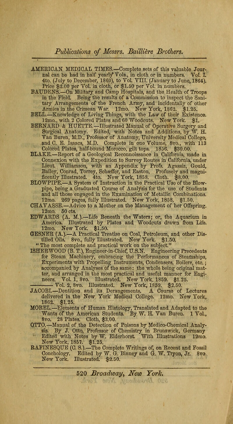 AMERICAN MEDICAL TIMES.—Complète sets of this valable Jour- nal can be had in half yearly* Vols., in cloth or in numbers. Vol. L 4to. (July to December, 1860), to Vol. VIII. (January to June, 1864). Price $2.00 per Vol. in cloth, or $1.50 per Vol. in numbers. BAUDENS.—On Military and Camp Hospitals, and the Health of Troops in the Field. Being the results of a Commission to inspect the Sani- tary Arrangements of the French Army, and incidentally of other Armies in the Crimean War. 12mo. New York, 1862. $1.25. BELL.—Knowledge of Living Things, with the Law of their Existence. 12mo., with 2 Colored Plates and 60 Wôodcuts. New York. $1. BERNARD & HUETTE.—Illustrated Manual of Operative Surgery and Surgical Anatomy. Edited, with Notes and Additions, by W. H. Van Buren, M.D., Professor of Anatomy, University Médical Collège, and C. E. Isaacs, M.D. Complète in one Volume, 8vo., with 113 Colored Plates, half-bound Morocco, gilt tops. 1856. $30.00. BLAKE.—Report of a Geological Reconnoissance in California, made in Connexion with the Expédition to Survey Routes in California, under Lieut. Williamson, with an Appendix by Profs. Agassiz, Gould, Bailey, Conrad, Torrey, Schœffer, and Easton. Profusely and magni- ficently Illustrated. 4to, New York, 1853. Cloth. $8.00. BLOWPIPE.—A System of Instruction in the Practical Use of the Blow- pipe, being a Graduated Course of Analysis for the use of Students and ail those engaged in the Examination of Metallic Combinations. 12mo. 269 pages, fully Illustrated. New York, 1858. $1.50. CHAVASSE.—Advice to a Mother on the Management of her Ofifspring. 12mo. 50 cts. EDWARDS (A. M.).—Life Beneath theWaters; or, the Aquarium in America. Illustrated by Plates and Wôodcuts drawn from Life. 12mo. New York. $1.50. GESNER (A.).—A Practical Treatise on Coal, Petroleum, and other Dis- tilled Oils. 8vo., fully Illustrated. New York. $1.50.  The most complète and practical work on the subject. ISHERWOOD (B. T.), Engineer-in-Chief, U.S.N. Engineering Précédents for Steam Machinery, embracing the Performances of Steamships, Experiments with Propelling Instruments, Condensers, Boilers, etc. ; accompanied by Analyses oî the same: the whole being original mat- ter, and arranged in the most practical and useful manner for Engi- neers. Vol. 1, 8vo. Illustrated. New York. 1859. $1.25. Vol. 2, 8vo. Illustrated. New York, 1S59. $2.50. JACOBI.—Dentition and its Dérangements. A Course of Lectures delivered in the New York Médical Collège. 12mo. New York, 1862. $1.25. MOREL.—Eléments of Human Histology, Translated and Adapted to the Wants of the American Students. By W. H. Van Buren. 1 Vol., 8vo. 28 Plates. Cloth, $3.00. OTTO.—Manual of the Détection of Poisons by Medico-Chemical Analy- sis. By J. Otto, Professor of Chemistry in Brunswick, Germany ;- Edited with Notes by W. Elderhorst. With Illustrations 12mo. New York, 1857. $1.25. RAPINESQUE (0. S.).—The Complète Writings of, on Récent and Fossil Conchology. Edited by W. G. Binney and G. W. Tryon, Jr. 8vo. New York. Illustrated. $2.50.