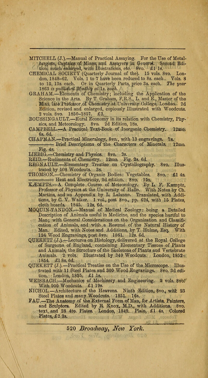 MITCHELL (J.).—Manual of Practical Assaying. For the Use of Metal- lurgists, Captains of Mines^ and Assayers in. Gênerai. Second Edi- tion, much enlarged, witli Illustrations, etc. 8vo. £1 ls. CHEMICAL SOCIETY (Quarterly Journal of the). 15 vols. 8vo. Lon- don, 1848-62. Vols. 1 to 7 hâve been reducedto 8s. each. Yols. 8 to 15, 13s. each. Or in Quarterly Parts, price 3s. each. The year 1863 is published Hfpnthly aï ls. each. G-RAHAM.—Eléments of Chemistry; including the Application of the Science in the Arts. By T. Graham, F,R.S., L. and E., Master of the Mint, late Professor,of Chemistry at University Collège, London. 2d Edition, revised and enlarged, copiously Illustrated with Woodcuts. 2 vols. 8vo. 1850-1857. £2. BOUSSINGAULT.—Rural Economy in its relation with Chemistry, Phy- sics, and Meteorology. 8vo. 2d Edition, 18s. CAMPBELL.—A Practical Text-Book of Inorganio Chemistry. 12mo. 6s. 6d. CHAPMAN.—Practical Mineralogy, 8vo., with 13 engravings. ls. 1—; Brief Descriptions of the Characters of Minerais. 12mo. Fig. 4s. LIEBIG.—Chemistry and Physics. 8vo. 3s. REID.-^Rudiments of Chemistry. 12mo> Pig. 2s. 6d. REGNAULT.—Elementary Treatise on Orystallography. 8vo. Illus- trated by 108 Woodcuts. 3s. THOMSON.—Chemistry of Organic Bodies: Vegetables. 8vo. £1 4s. Heat and Electricity, 2d édition,. 8vo. 15s. KiEMPTS.—A Complète Course of Meteorology. By L. F. Kseroptz, Professor of Physics at the University of Halle. With Notes by Ch. Martins, and an Appendix by L. Lalanne; Translated, with Addi- tions, by C. Y. Walker. 1 vol., post 8vo., pp. 624, with 15 Plates, cloth boards, 1845. 12s. 6d. MOQUIN-TANDON.r—Manual of Médical Zoology: being a Detailed Description of Animais useful in Medicine, and the species hurtful to Man ; with General Considérations on the Organization and Classifi- cation of Animais, and with.a Résumé of the Natural History of Man., Edited, with Notes and Additions, by T. Hulme, Esq, With 124 Wood Engravings, post 8vo. 1861. 12s. 6d. QUEKETT (J.).—Lectures on Histology,. delivered at the Royal Collège of Surgeons of England, containing Elementary Tissues of Plant3 and Animais, the Structure of the Skeletons of Plants and Yertebrate Animais. 2 vols., Illustrated by 340 Woodcuts. London, 1852- 1854. £18s. 6d. QUEKETT (J.).—Practical Treatise on the Use of the Microscope. Illus- trated with 11 Steel Plates and 300 Wood Engravings. 8vo. 3d édi- tion. London, 1855. £1 ls. WEISBACH.—Mechanics of Machinery. and Engineering. 2 vols. 8vb.!r With 900 Woodcuts. £1 19s. NICHOL.—Architecture of the Heavens. Ninth Edition, 8vo., with 23 Steel Platea and many Woodcuts. 185],. 16s. F AU.—The Anatomy of the'External Form of Man, for Artists, Painters, and Sculptors. Edited by R. Knox, M.D., with Additions. 8vo. text, and 28 4to. Plates. London, 1849. Plain, £1 4s. Colored Plates, £2 2s. „