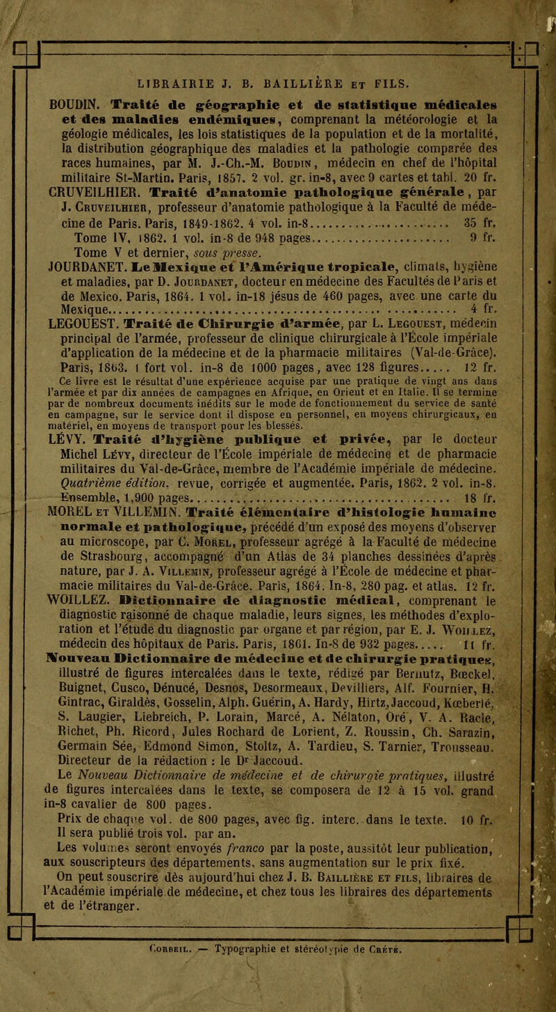 -te LIBRAIRIE J. B. BAILLIERE et FILS. BOUDIN. Traité de géographie et de statistique médicales et des maladies endémiques, comprenant la météorologie et la géologie médicales, les lois statistiques de la population et de la mortalité, la distribution géographique des maladies et la pathologie comparée des races humaines, par M. J.-Ch.-M. Boudin , médecin en chef de l'hôpital militaire St-Martin. Paris, 1857. 2 vol. gr. in-8, avec 9 cartes et tahl. 20 fr. CRUVEILHIER. Traité d'anatomie pathologique générale , par J. Cruveilhier, professeur d'anatomie pathologique à la Faculté de méde- cine de Paris. Paris, 1849-1862. 4 vol. in-8 35 fr. Tome IV, 1862. 1 vol. in-8 de 948 pages 9 fr. Tome V et dernier, sous presse. JOURDANET. lie Mexique et l'Amérique tropicale, climats, hygiène et maladies, par D. Jourdanet, docteur en médecine des Facultés de Paris et de Mexico. Paris, 1864. 1 vol. in-18 jésus de 460 pages, avec une carte du Mexique 4 fr. LEGOUEST. Traité de Chirurgie d'armée, par L. Legouest, médecin principal de l'armée, professeur de clinique chirurgicale à l'École impériale d'application de la médecine et de la pharmacie militaires (Val-de-Gràce). Paris, Ï8b3. 1 fort vol. in-8 de 1000 pages, avec 128 figures 12 fr. Ce livre est le résultat d'une expérience acquise par une pratique de vingt ans datis l'armée et par dix années de campagnes en Afrique, en Orient et en Italie. Il se termine par de nombreux documents inédits sur le mode de fonctionnement du service de santé en campagne, sur le service dont il dispose en personnel, en moyens chirurgicaux, en matériel, en moyens de transport pour les blessés. LÉVY. Traité d'hygiène publique et privée, par le docteur Michel Lëvy, directeur de l'École impériale de médecine et de pharmacie militaires du Val-de-Grâce, membre de l'Académie impériale de médecine. Quatrième édition, revue, corrigée et augmentée. Paris, 1862. 2 vol. in-8. Ensemble, 1,900 pages 18 fr. MOREL et VILLEMIN. Traité élémentaire d'histologie humaine normale et pathologique, précédé d'un exposé des moyens d'observer au microscope, par C. Morel, professeur agrégé à la Faculté de médecine de Strasbourg, accompagné d'un Atlas de 34 planches dessinées d'après nature, par S. A. Vïllemin, professeur agrégé à l'École de médecine et phar- macie militaires du Val-de-Gràce. Paris, 1864. In-8, 280 pag. et atlas. 12 fr. WOILLEZ. Dictionnaire de diagnostic médical, comprenant le diagnostic raisonné de chaque maladie, leurs signes, les méthodes d'explo- ration et l'étude du diagnostic par organe et par région, par E. J. Won lez, médecin des hôpitaux de Paris. Paris, 1861. In-8 de 932 pages 11 fi. Houveau Dictionnaire de médecine et de chirurgie pratiques, illustré de figures intercalées dans le texte, rédigé par Beruutz, Bœcke), Buignet, Cusco, Dénucé, Desnos, Desormeaux, Devilliers, Alf. Fournier, H. Gintrac, Giraldès, Gosselin, Alph. Guérin, A. Hardy, Hirtz,, Jaccoud, Kœberié. S. Laugier, Liebreich, P. Lorain, Marcé, A. Nélaton, Oré, V. A. Racle, Richet, Ph. Ricord, Jules Rochard de Lorient, Z. Roussin, Ch. Sarazin, Germain Sée, Edmond Simon, Stoltz, A. Tardieu, S. Tarnier, Trousseau. Directeur de la rédaction : le D* Jaccoud. Le Nouveau Dictionnaire de médecine et de chirurgie pratiques, illustré de figures intercalées dans le texte, se composera de 12 à 15 vol. grand in-8 cavalier de 800 pages. Prix de chaque vol. de 800 pages, avec fig. interc. dans le texte. 10 fr. Il sera publié trois vol. par an. Les volumes seront envoyés franco par la poste, aussitôt leur publication, aux souscripteurs des départements, sans augmentation sur le prix fixé. On peut souscrire dès aujourd'hui chez J. B. Baillière et fils, libraires de l'Académie impériale de médecine, et chez tous les libraires des départements et de l'étranger. l'.onREii.. — Typographie et stéréolypie de Crrté. :FE