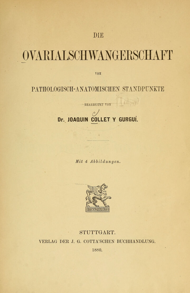 DIE OVAEIALSCHWANGEBSCHAFT von PATHOLOGISCH-ANATOMISCHEN STANDPUNKTE ' BEARBEITET TON Dr. JOAQUIN COLLET Y GURGUI. Mit 4 Abbildungen. STUTTGART. VERLAG DER J. G. COTTA'SCHEN BÜCHHANDLUNG. 1880.