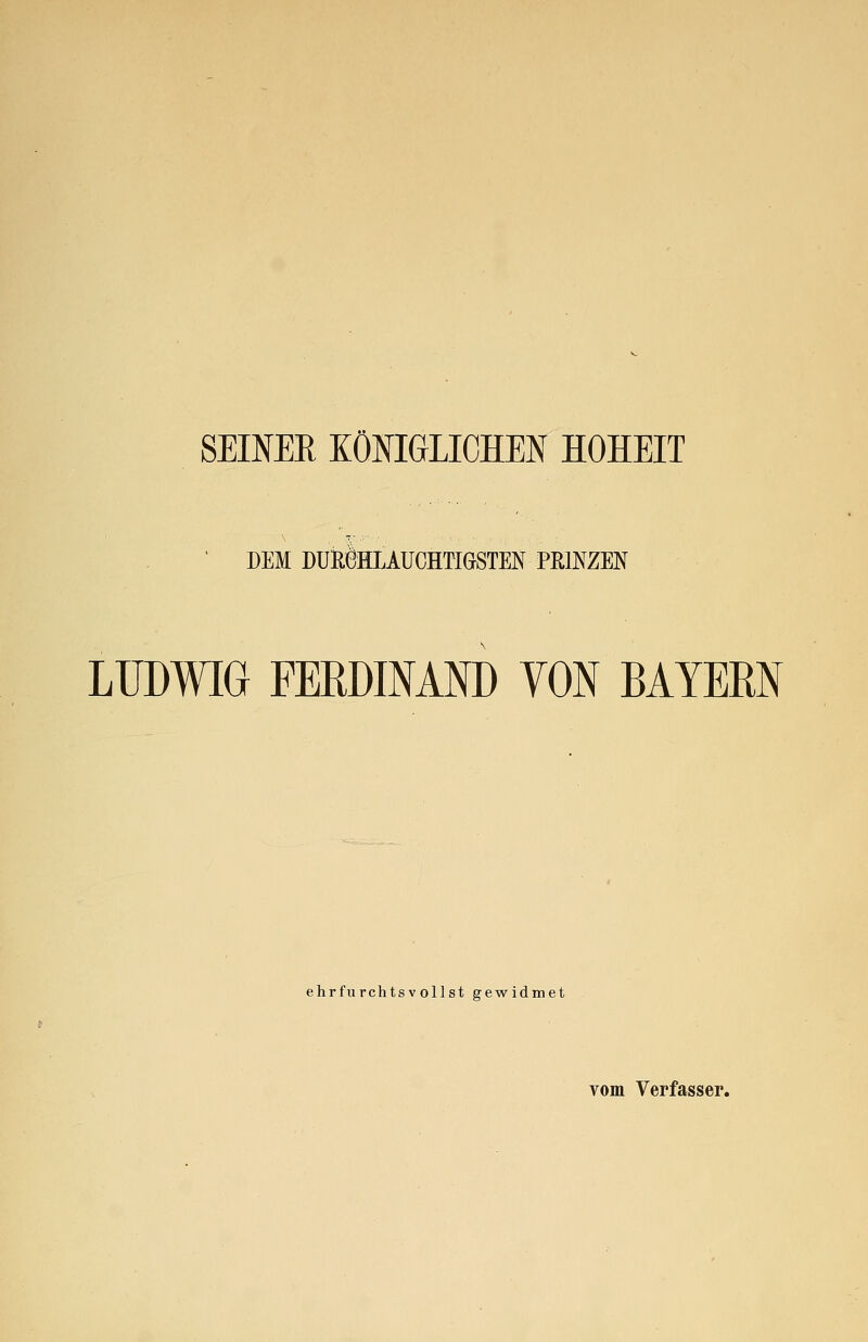 SEINER KÖNIGLICHEN HOHEIT DEM DOBÖHLAUCHTIGSTEN PRINZEN LUDWIG FERDINAND VON BAYERN ehrfurchtsvollst gewidmet vom Verfasser.