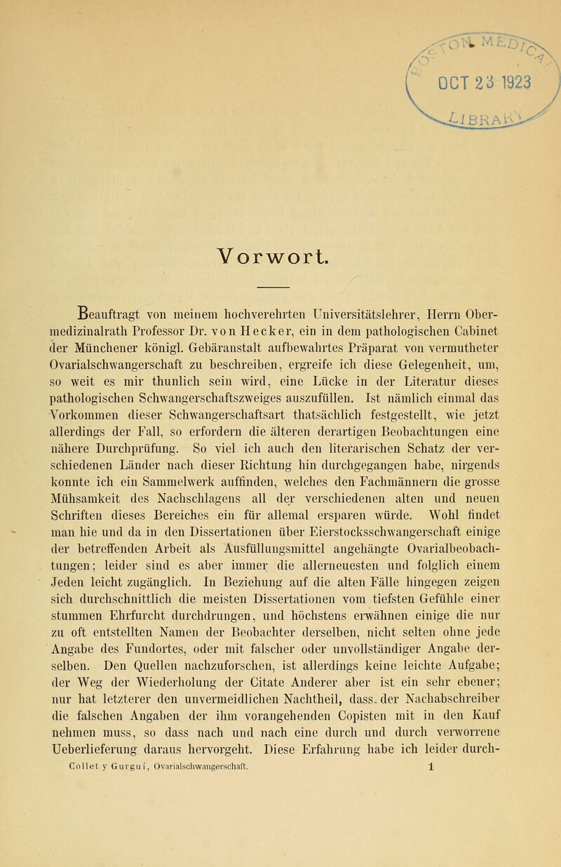 Vorwort. Beauftragt von meinem hochverehrten Universitätslehrer, Herrn Ober- medizinalrath Professor Dr. von Hecker, ein in dem pathologischen Cabinet der Münchener königl. Gebäransta,lt aufbewahrtes Präparat von vermutheter Ovarialschwangerschaft zu beschreiben, ergreife ich diese Gelegenheit, um, so weit es mir thunlich sein wird, eine Lücke in der Literatur dieses pathologischen Schwangerschaftszweiges auszufüllen. Ist nämlich einmal das Vorkommen dieser Schwangerschaftsart thatsächlich festgestellt, wie jetzt allerdings der Fall, so erfordern die älteren derartigen Beobachtungen eine nähere Durchprüfung. So viel ich auch den literarischen Schatz der ver- schiedenen Länder nach dieser Richtung hin durchgegangen habe, nirgends konnte ich ein Sammelwerk auffinden, welches den Fachmännern die grosse Mühsamkeit des Nachschlagens all der verschiedenen alten und neuen Schriften dieses Bereiches ein für allemal ersparen würde. Wohl findet man hie und da in den Dissertationen über Eierstocksschwangerschaft einige der betreffenden Arbeit als Ausfüllungsmittel angehängte Ovarialbeobach- tungen; leider sind es aber immer die allerneuesten und folglich einem Jeden leicht zugänglich. In Beziehung auf die alten Fälle hingegen zeigen sich durchschnittlich die meisten Dissertationen vom tiefsten Gefühle einer stummen Ehrfurcht durchdrungen, und höchstens erwähnen einige die nur zu oft entstellten Namen der Beobachter derselben, nicht selten ohne jede Angabe des Fundortes, oder mit falscher oder unvollständiger Angabe der- selben. Den Quellen nachzuforschen, ist allerdings keine leichte Aufgabe; der Weg der Wiederholung der Citate Anderer aber ist ein sehr ebener; nur hat letzterer den unvermeidlichen Nachtheil, dass* der Nachabschreiber die falschen Angaben der ihm vorangehenden Copisten mit in den Kauf nehmen muss, so dass nach und nach eine durch und durch verworrene Ueberlieferung daraus hervorgeht. Diese Erfahrung habe ich leider durch-