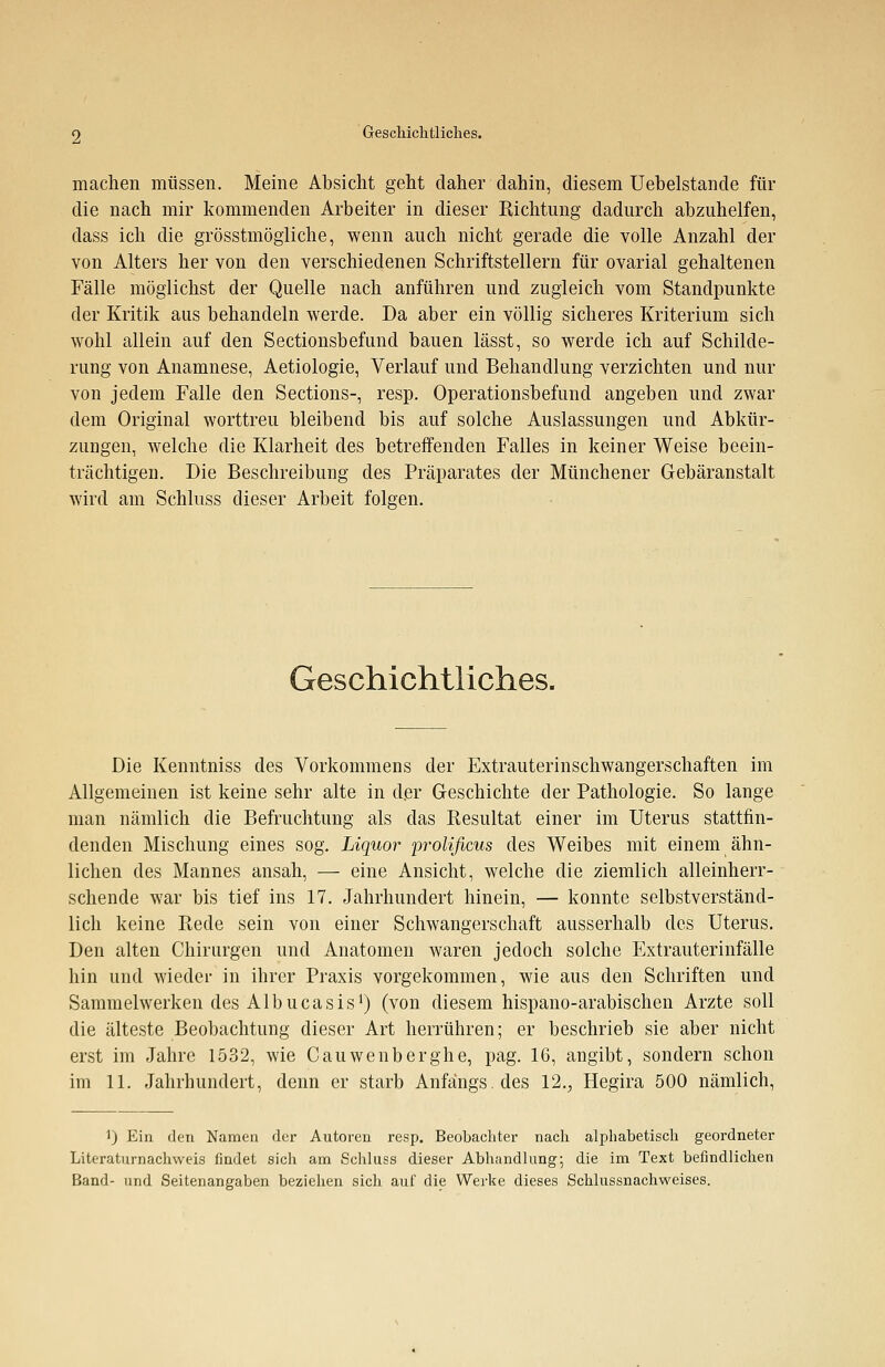 machen müssen. Meine Absicht geht daher dahin, diesem Uebelstande für die nach mir kommenden Arbeiter in dieser Richtung dadurch abzuhelfen, dass ich die grösstmögliche, wenn auch nicht gerade die volle Anzahl der von Alters her von den verschiedenen Schriftstellern für ovarial gehaltenen Fälle möglichst der Quelle nach anführen und zugleich vom Standpunkte der Kritik aus behandeln werde. Da aber ein völlig sicheres Kriterium sich wohl allein auf den Sectionsbefund bauen lässt, so werde ich auf Schilde- rung von Anamnese, Aetiologie, Verlauf und Behandlung verzichten und nur von jedem Falle den Sections-, resp. Operationsbefund angeben und zwar dem Original worttreu bleibend bis auf solche Auslassungen und Abkür- zungen, welche die Klarheit des betreffenden Falles in keiner Weise beein- trächtigen. Die Beschreibung des Präparates der Münchener Gebäranstalt wird am Schluss dieser Arbeit folgen. Geschichtliches. Die Kenntniss des Vorkommens der Extrauterinschwangerschaften im Allgemeinen ist keine sehr alte in der Geschichte der Pathologie. So lange man nämlich die Befruchtung als das Resultat einer im Uterus stattfin- denden Mischung eines sog. Liquor prolificus des Weibes mit einem ähn- lichen des Mannes ansah, — eine Ansicht, welche die ziemlich alleinherr- schende war bis tief ins 17. Jahrhundert hinein, — konnte selbstverständ- lich keine Rede sein von einer Schwangerschaft ausserhalb des Uterus. Den alten Chirurgen und Anatomen waren jedoch solche Extrauterinfälle hin und wieder in ihrer Praxis vorgekommen, wie aus den Schriften und Sammelwerken des Albucasis1) (von diesem hispano-arabischen Arzte soll die älteste Beobachtung dieser Art herrühren; er beschrieb sie aber nicht erst im Jahre 1532, wie Cauwenberghe, pag. 16, angibt, sondern schon im 11. Jahrhundert, denn er starb Anfangs, des 12.,, Hegira 500 nämlich, 1) Ein den Namen der Autoren resp. Beobachter nach alphabetisch geordneter Literaturnachweis findet sich am Schluss dieser Abhandlung; die im Text befindlichen Band- und Seitenangaben beziehen sich auf die Werke dieses Schlussnachweises.