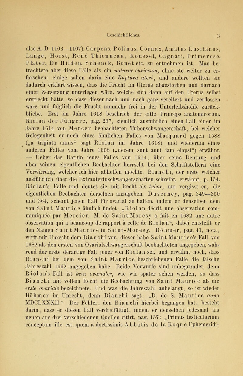 also A. D. 1106—1107), Carpens, Polinus, Cornax, Amatus Lusitanus, Lange, Horst, Rene Thionneau, Rousset, Cagnati, Primerose, Plater, De Hilden, Schenck, Bonet etc. zu entnehmen ist. Man be- trachtete aber diese Fälle als ein naturae curiosum, ohne ste weiter zu er- forschen; einige sahen darin eine Rupiura uteri, und andere wollten sie dadurch erklärt wissen, dass die Frucht im Uterus abgestorben und darnach einer Zersetzung unterlegen wäre, welche sich dann auf den Uterus selbst erstreckt hätte, so dass dieser nach und nach ganz vereitert und zerflossen wäre und folglich die Frucht nunmehr frei in der Unterleibshöhle zurück- bliebe. Erst im Jahre 1618 beschrieb der eitle Princeps anatomicorum, Riolan der Jüngere, pag. 297, ziemlich ausführlich einen Fall einer im Jahre 1614 von Mercer beobachteten Tubenschwangerschaft, bei welcher Gelegenheit er noch eines ähnlichen Falles von Marquard gegen 1588 („a triginta annis sagt Riolan im Jahre 1618) und wiederum eines anderen Falles vom Jahre 1608 („decem sunt anni iam elapsi) erwähnt. — Ueber das Datum jenes Falles von 1614, über seine Deutung und über seinen eigentlichen Beobachter herrscht bei den Schriftstellern eine Verwirrung, welcher ich hier abhelfen möchte. Bianchi, der erste welcher ausführlich über die Extrauterinschwangerschaften schreibt, erwähnt, p. 154, Riolan's Fälle und deutet sie mit Recht als tubar, nur vergisst er, die eigentlichen Beobachter derselben anzugeben. Duverney, pag. 349—350 und 364, scheint jenen Fall für ovarial zu halten, indem er denselben dem von Saint Maurice ähnlich findet: „Riolan clecrit une Observation com- muniquee par Mercier. M. de Saint-Moresy a fait en 1682 une autre Observation qui a beaucoup de rapport ä celle de Riolan, dabei entstellt er den Namen Saint Maurice in Saint-Moresy. Böhmer, pag. 41, nota, wirft mit Unrecht dem Bianchi vor, dieser habe Saint Maurice's Fall von 1682 als den ersten von Ovarialschwangerschaft beobachteten angegeben, wäh- rend der erste derartige Fall jener von Riolan sei, und erwähnt noch, dass Bianchi bei dem von Saint Maurice beschriebenen Falle die falsche Jahreszahl 1662 angegeben habe. Beide Vorwürfe sind unbegründet, denn Riolan's Fall ist kein ovarialer, wie wir später sehen werden, so class Bianchi mit vollem Recht die Beobachtung von Saint Maurice als die erste ovariale bezeichnete. Und was die Jahreszahl anbelangt, so ist wieder Böhmer im Unrecht, denn Bianchi sagt: „D. de S. Maurice anno MDCLXXX1I. Der Fehler, den Bianchi hierbei begangen hat, besteht darin, dass er diesen Fall verdreifältigt, indem er denselben jedesmal als neuen aus drei verschiedenen Quellen citirt, pag. 157: „Primus testicularium conceptum ille est, quem a doctissimis Abbatis de la Roque Ephemeridi-