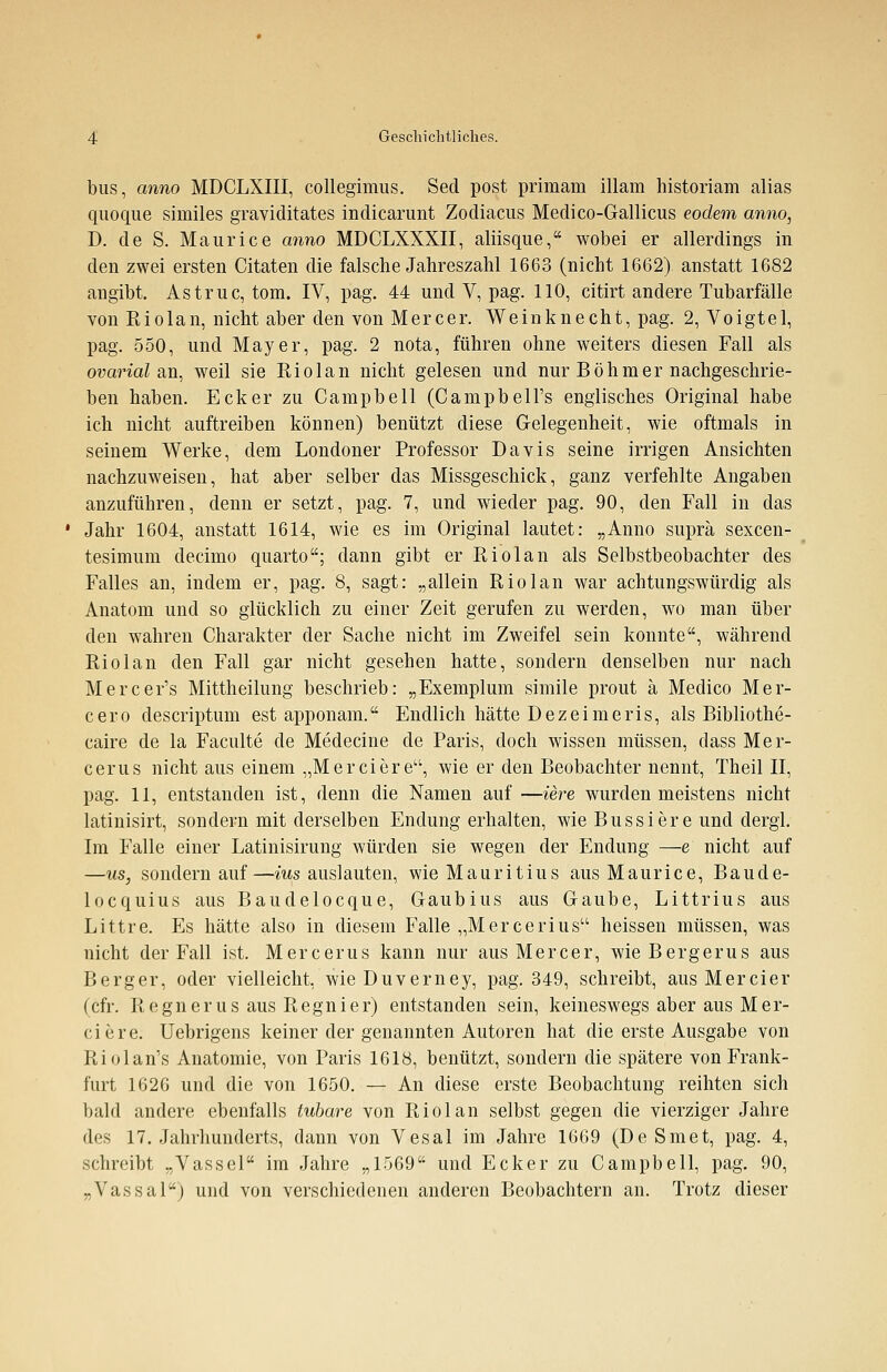bus, anno MDCLXIII, collegimus. Sed post primam illam historiam alias quoque similes graviditates indicarunt Zodiacus Medico-Gallicus eodem anno, D. de S. Maurice anno MDCLXXXII, aliisque, wobei er allerdings in den zwei ersten Citaten die falsche Jahreszahl 1663 (nicht 1662) anstatt 1682 angibt. Astruc, tom. IV, pag. 44 und V, pag. 110, citirt andere Tubarfälle von Riolan, nicht aber den von Mercer. Weinknecht, pag. 2, Voigtel, pag. 550, und Mayer, pag. 2 nota, führen ohne weiters diesen Fall als ovarial an, weil sie Riolan nicht gelesen und nur Böhmer nachgeschrie- ben haben. Ecker zu Campbell (Campbell's englisches Original habe ich nicht auftreiben können) benützt diese Gelegenheit, wie oftmals in seinem Werke, dem Londoner Professor Davis seine irrigen Ansichten nachzuweisen, hat aber selber das Missgeschick, ganz verfehlte Angaben anzuführen, denn er setzt, pag. 7, und wieder pag. 90, den Fall in das Jahr 1604, anstatt 1614, wie es im Original lautet: „Anno suprä sexcen- tesimum decimo quarto; dann gibt er Riolan als Selbstbeobachter des Falles an, indem er, pag. 8, sagt: „allein Riolan war achtungswürdig als Anatom und so glücklich zu einer Zeit gerufen zu werden, wo man über den wahren Charakter der Sache nicht im Zweifel sein konnte, während Riolan den Fall gar nicht gesehen hatte, sondern denselben nur nach Mercer's Mittheilung beschrieb: „Exemplum simile prout ä Medico Mer- cero descriptum est apponam. Endlich hätte Dez ei meris, als Bibliothe- caire de la Faculte de Medecine de Paris, doch wissen müssen, dass Mer- cerus nicht aus einem „M er eiere, wie er den Beobachter nennt, Theil II, pag. 11, entstanden ist, denn die Namen auf —iere wurden meistens nicht latinisirt, sondern mit derselben Endung erhalten, wie Bussiere und dergl. Im Falle einer Latinisirung würden sie wegen der Endung —e nicht auf —us, sondern auf—ius auslauten, wie Mauritius aus Maurice, Baude- locquius aus Baudelocque, Gaubius aus Gaube, Littrius aus Littre. Es hätte also in diesem Falle „Mercerius heissen müssen, was nicht der Fall ist. Mercerus kann nur aus Mercer, wieBergerus aus Berger, oder vielleicht, wieDuverney, pag. 349, schreibt, aus Mercier (cfr. Regner us aus Regnier) entstanden sein, keineswegs aber aus Mer- ciere. Uebrigens keiner der genannten Autoren hat die erste Ausgabe von Riolan's Anatomie, von Paris 1618, benützt, sondern die spätere von Frank- furt 1626 und die von 1650. — An diese erste Beobachtung reihten sich bald andere ebenfalls tubare von Riolan selbst gegen die vierziger Jahre des 17. Jahrhunderts, dann von Vesal im Jahre 1669 (De Smet, pag. 4, schreibt „Vassel im Jahre „1569 und Ecker zu Campbell, pag. 90, „Vassal) und von verschiedenen anderen Beobachtern an. Trotz dieser