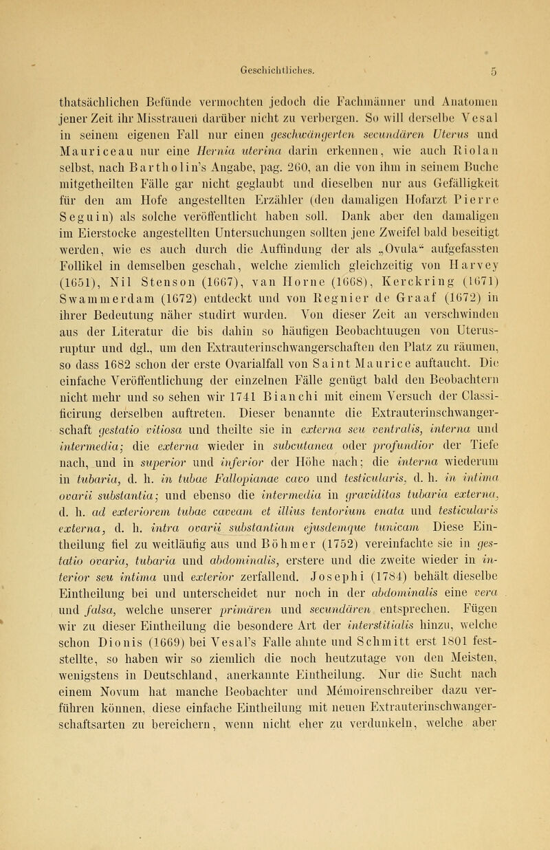 tatsächlichen Befunde vermochten jedoch die Fachmänner und Anatomen jener Zeit ihr Misstrauen darüber nicht zu verbergen. So will derselbe Vesal in seinem eigenen Fall nur einen geschwängerten seeundären Uterus und Maurice au nur eine Herrüa uterina darin erkennen, wie auch Riolan selbst, nach Bartholin's Angabe, pag. 260, an die von ihm in seinem Buche mitgetheilten Fälle gar nicht geglaubt und dieselben nur aus Gefälligkeit für den am Hofe angestellten Erzähler (den damaligen Hofarzt Pierre Seguin) als solche veröffentlicht haben soll. Dank aber den damaligen im Eierstocke angestellten Untersuchungen sollten jene Zweifel bald beseitigt werden, wie es auch durch die Auffindung der als „Ovula aufgefassten Follikel in demselben geschah, welche ziemlich gleichzeitig von Harvey (1651), Nil Stenson (1667), van Home (1668), Kerckring (1671) Swammerdam (1672) entdeckt und von Regnier de Graaf (1672) in ihrer Bedeutung näher studirt wurden. Von dieser Zeit an verschwinden aus der Literatur die bis dahin so häufigen Beobachtungen von Uterus- ruptur und dgl., um den Extrauterinschwangerschaften den Platz zu räumen, so dass 1682 schon der erste Ovarialfall von Saint Maurice auftaucht. Die einfache Veröffentlichung der einzelnen Fälle genügt bald den Beobachtern nicht mehr und so sehen wir 1741 Bianchi mit einem Versuch der Classi- ficirung derselben auftreten. Dieser benannte die Extrauterinschwanger- schaft gestatio vitiosa und theilte sie in externa seu ventralis, interna und intermedia; die externa wieder in subcutanea oder profundior der Tiefe nach, und in superior und inferior der Höhe nach; die interna wiederum in tubaria, d. h. in tubae Fallopianae cavo und testicularis, d. h. in intima ovarii substantia; und ebenso die intermedia in graviditas tubaria externa, d. h. ad exteriorem tubae caveam et illius tentorium enata und testicularis externa, d. h. intra ovarü substantiam ejusdemque tunicam Diese Ein- theilung fiel zu weitläufig aus und Böhmer (1752) vereinfachte sie in ges- tatio Ovaria, tubaria und abdominalis, erstere und die zweite wieder in in- terior seu intima und exterior zerfallend. Josephi (1784) behält dieselbe Eintheilung bei und unterscheidet nur noch in der abdominalis eine vera und falsa, welche unserer primären und seeundären entsprechen. Fügen wir zu dieser Eintheilung die besondere Art der interstitialis hinzu, welche schon Dionis (1669) bei Vesal's Falle ahnte und Schmitt erst 1801 fest- stellte, so haben wir so ziemlich die noch heutzutage von den Meisten, wenigstens in Deutschland, anerkannte Eintheilung. Nur die Sucht nach einem Novum hat manche Beobachter und Memoirenschreiber dazu ver- führen können, diese einfache Eintheilung mit neuen Extrauterinschwanger- schaftsarten zu bereichern, wenn nicht eher zu verdunkeln, welche aber