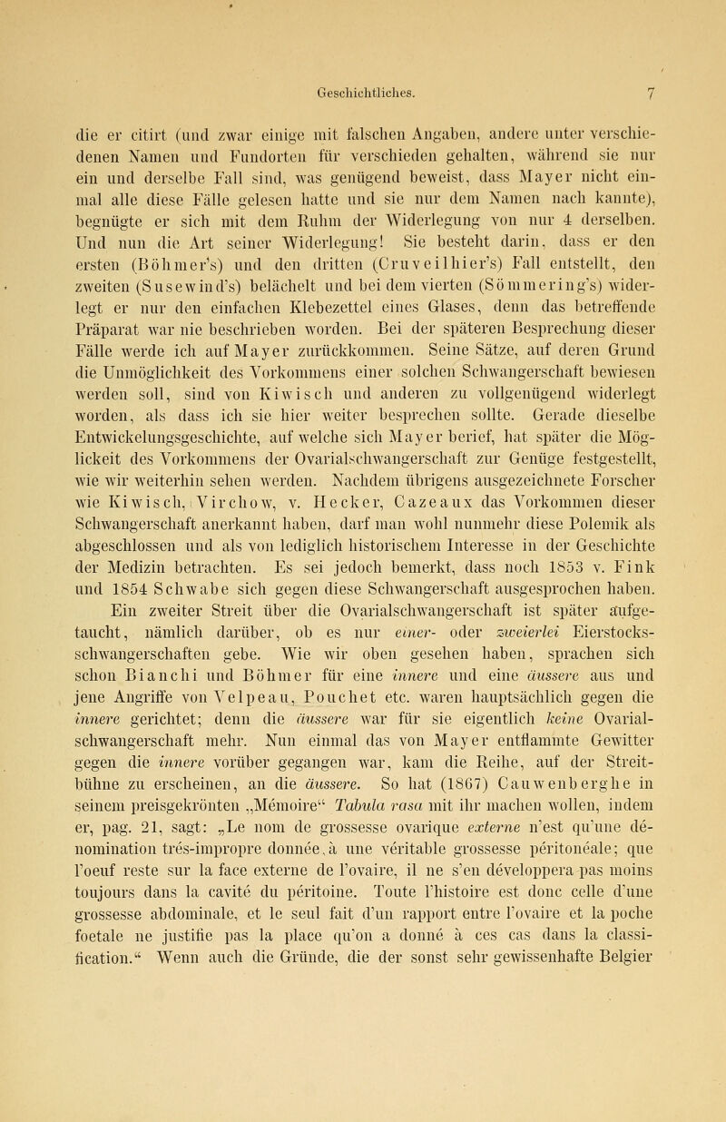 die er citirt (und zwar einige mit falschen Angaben, andere unter verschie- denen Namen und Fundorten für verschieden gehalten, während sie nur ein und derselbe Fall sind, was genügend beweist, dass Mayer nicht ein- mal alle diese Fälle gelesen hatte und sie nur dem Namen nach kannte), begnügte er sich mit dem Ruhm der Widerlegung von nur 4 derselben. Und nun die Art seiner Widerlegung! Sie besteht darin, dass er den ersten (Böhmer's) und den dritten (Cruveilhier's) Fall entstellt, den zweiten (Susewind's) belächelt und bei dem vierten (Sömmering's) wider- legt er nur den einfachen Klebezettel eines Glases, denn das betreffende Präparat war nie beschrieben worden. Bei der späteren Besprechung dieser Fälle werde ich auf Mayer zurückkommen. Seine Sätze, auf deren Grund die Unmöglichkeit des Vorkommens einer solchen Schwangerschaft bewiesen werden soll, sind von Kiwi seh und anderen zu vollgenügend widerlegt worden, als dass ich sie hier weiter besprechen sollte. Gerade dieselbe Entwickelungsgeschichte, auf welche sich Mayer berief, hat später die Mög- lickeit des Vorkommens der Ovarialschwangerschaft zur Genüge festgestellt, wie wir weiterhin sehen werden. Nachdem übrigens ausgezeichnete Forscher wie Ki wisch, Virchow, v. Heck er, Cazeaux das Vorkommen dieser Schwangerschaft anerkannt haben, darf man wohl nunmehr diese Polemik als abgeschlossen und als von lediglich historischem Interesse in der Geschichte der Medizin betrachten. Es sei jedoch bemerkt, dass noch 1853 v. Fink und 1854 Schwabe sich gegen diese Schwangerschaft ausgesprochen haben. Ein zweiter Streit über die Ovarialschwangerschaft ist später aufge- taucht, nämlich darüber, ob es nur einer- oder zweierlei Eierstocks- schwangerschaften gebe. Wie wir oben gesehen haben, sprachen sich schon Bianchi und Böhmer für eine innere und eine äussere aus und jene Angriffe von Velpeau, Pouchet etc. waren hauptsächlich gegen die innere gerichtet; denn die äussere war für sie eigentlich keine Ovarial- schwangerschaft mehr. Nun einmal das von Mayer entflammte Gewitter gegen die innere vorüber gegangen war, kam die Reihe, auf der Streit- bühne zu erscheinen, an die äussere. So hat (1867) Cauwenberghe in seinem preisgekrönten „Memoire Tabula rasa mit ihr machen wollen, indem er, pag. 21, sagt: „Le nom de grossesse ovarique externe n'est qu'une de- nomination tres-impropre donnee, ä une veritable grossesse peritoneale; que l'oeuf reste sur la face externe de l'ovaire, il ne s'en developpera pas moins toujours dans la cavite du peritoine. Toute l'histoire est donc celle d'une grossesse abdominale, et le seul fait d'un rapport entre l'ovaire et la poche foetale ne justifie pas la place qu'on a donne ä ces cas dans la Classi- fication. Wenn auch die Gründe, die der sonst sehr gewissenhafte Belgier