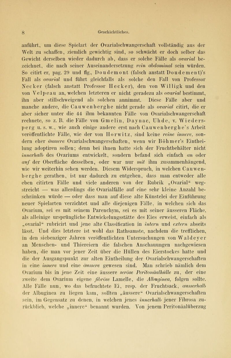 anführt, um diese Spielart der Ovarialschwangerschaft vollständig aus der Welt zu schaffen, ziemlich gewichtig sind, so schwächt er doch selber das Gewicht derselben wieder dadurch ab, dass er solche Fälle als ovarial be- zeichnet, die nach seiner Auseinandersetzung rein abdominal sein würden. So citirt er, pag. 29 und flg., Doudemont (falsch anstatt Doudeinent)'s Fall als ovarial und führt gleichfalls als solche den Fall von Professor Necker (falsch anstatt Professor Hecker), den von Willigk und den von Velpeau an, welchen letzteren er nicht geradezu als ovarial bestimmt, ihn aber stillschweigend als solchen annimmt. Diese Fälle aber und manche andere, die Cauwenberghe nicht gerade als ovarial citirt, die er aber sicher unter die 44 ihm bekannten Fälle von Ovarialschwangerschaft rechnete, so z.B. die Fälle von Gmelin, Daynac, Uhde, v. Wieders- perg u. s. w., wie auch einige andere erst nach Cauwenberghe's Arbeit veröffentlichte Fälle, wie der von Horwitz, sind keine reine innere, son- dern eher äussere Ovarialschwangerschaften, wenn wir Böhmer's Eintei- lung adoptiren sollen; denn bei ihnen hatte sich der Fruchtbehälter nicht innerhalb des Ovariums entwickelt, sondern befand sich einfach an oder auf der Oberfläche desselben, oder war nur mit ihm zusammenhängend, wie wir weiterhin sehen werden. Diesem Widerspruch, in welchen Cauwen- berghe gerathen, ist nur dadurch zu entgehen, dass man entweder alle eben citirten Fälle und viele anderen von der Rubrik „Ovarial weg- streicht — was allerdings die Ovarialfälle auf eine sehr kleine Anzahl be- schränken würde — oder dass man auf diese alte Künstelei der Einführung neuer Spielarten verzichtet und alle diejenigen Fälle, in welchen sich das Ovarium, sei es mit seinem Parenchym, sei es mit seiner äusseren Fläche, als alleinige ursprüngliche Entwickelungsstätte des Eies erweist, einfach als „ovarial rubricirt und jene alte Classification in intern und extern abseits lässt. Und dies letztere ist wohl das Rathsamste, nachdem die trefflichen, in den siebenziger Jahren veröffentlichten Untersuchungen von Wald eye r an Menschen- und Thiereiern die falschen Anschauungen nachgewiesen haben, die man vor jener Zeit über die Hüllen des Eierstockes hatte und die der Ausgangspunkt zur alten Eintheilung der Ovarialschwangerschaften in eine innere und eine äussere gewesen sind. Man schrieb nämlich dem Ovarium bis in jene Zeit eine äussere seröse Peritonäalhülle zu, der eine zweite dem Ovarium eigene fibröse Lamelle, die Albuginea, folgen sollte. Alle Fälle nun, wo das befruchtete Ei, resp. der Fruchtsack, ausserhalb der Albuginea zu liegen kam, sollten „äussere Ovarialschwangerschaften sein, im Gegensatz zu denen, in welchen jenes innerhalb jener Fibrosa zu- rückblieb, welche „innere benannt wurden. Von jenem Peritonäalüberzug