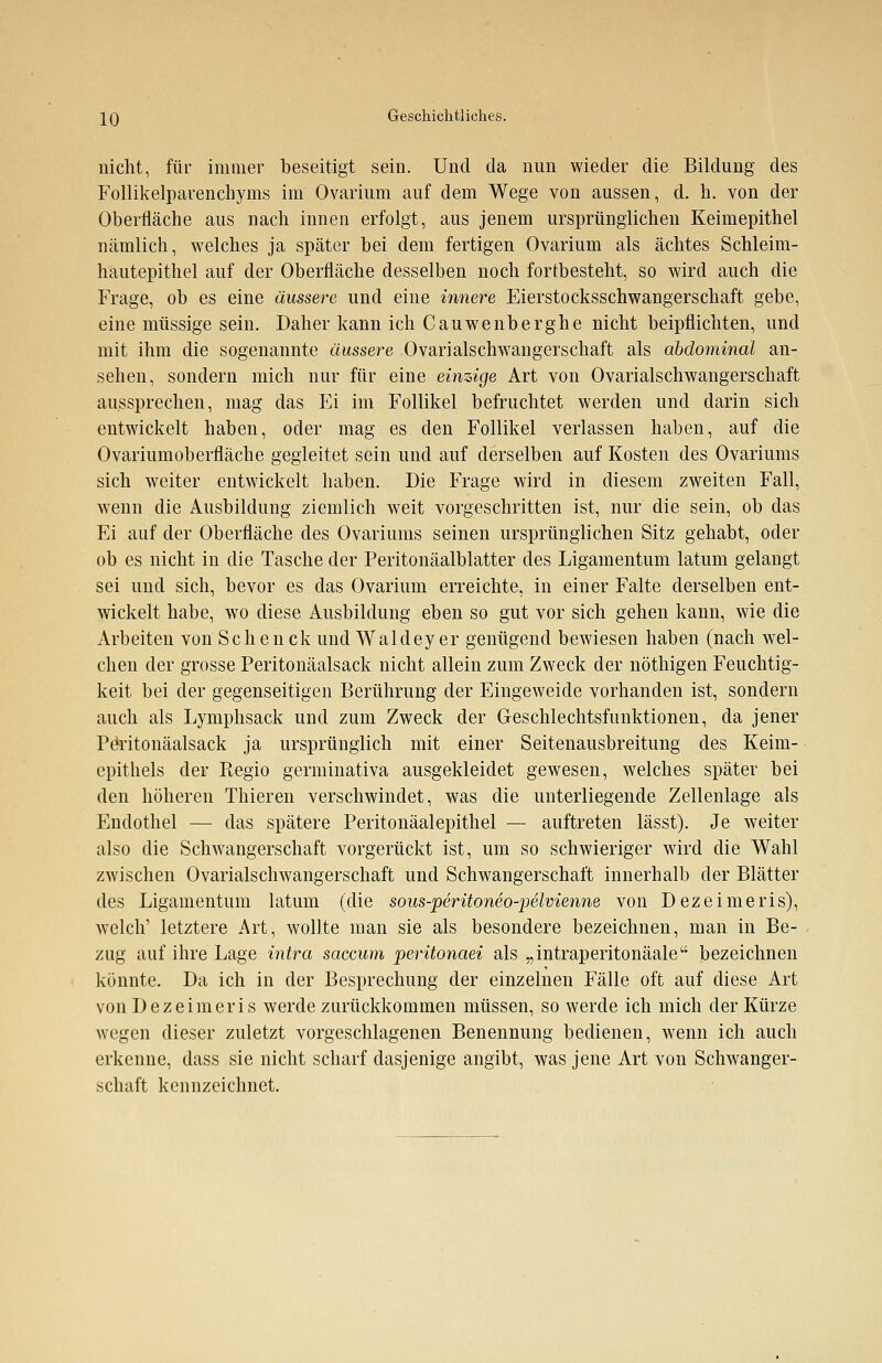 nicht, für immer beseitigt sein. Und da nun wieder die Bildung des Follikelparenchyms im Ovarium auf dem Wege von aussen, d. h. von der Oberfläche aus nach innen erfolgt, aus jenem ursprünglichen Keimepithel nämlich, welches ja später bei dem fertigen Ovarium als achtes Schleim- hautepithel auf der Oberfläche desselben noch fortbesteht, so wird auch die Frage, ob es eine äussere und eine innere Eierstocksschwangerschaft gebe, eine müssige sein. Daher kann ich Cauwenberghe nicht beipflichten, und mit ihm die sogenannte äussere Ovarialschwangerschaft als abdominal an- sehen, sondern mich nur für eine einzige Art von Ovarialschwangerschaft aussprechen, mag das Ei im Follikel befruchtet werden und darin sich entwickelt haben, oder mag es den Follikel verlassen haben, auf die Ovariumoberfläche gegleitet sein und auf derselben auf Kosten des Ovariums sich weiter entwickelt haben. Die Frage wird in diesem zweiten Fall, wenn die Ausbildung ziemlich weit vorgeschritten ist, nur die sein, ob das Ei auf der Oberfläche des Ovariums seinen ursprünglichen Sitz gehabt, oder ob es nicht in die Tasche der Peritonäalblatter des Ligamentum latum gelangt sei und sich, bevor es das Ovarium erreichte, in einer Falte derselben ent- wickelt habe, wo diese Ausbildung eben so gut vor sich gehen kann, wie die Arbeiten von Schenck und Waldeyer genügend bewiesen haben (nach wel- chen der grosse Peritonäalsack nicht allein zum Zweck der nöthigen Feuchtig- keit bei der gegenseitigen Berührung der Eingeweide vorhanden ist, sondern auch als Lymphsack und zum Zweck der Geschlechtsfunktionen, da jener Peritonäalsack ja ursprünglich mit einer Seitenausbreitung des Keim- cpithels der Kegio germinativa ausgekleidet gewesen, welches später bei den höheren Thieren verschwindet, was die unterliegende Zellenlage als Endothel — das spätere Peritonäalepithel — auftreten lässt). Je weiter also die Schwangerschaft vorgerückt ist, um so schwieriger wird die Wahl zwischen Ovarialschwangerschaft und Schwangerschaft innerhalb der Blätter des Ligamentum latum (die sous-peritoneo-pelvienne von Dezeimeris), welch' letztere Art, wollte man sie als besondere bezeichnen, man in Be- zug auf ihre Lage intra saccum peritonaei als „intraperitonäale bezeichnen könnte. Da ich in der Besprechung der einzelnen Fälle oft auf diese Art von Dezeimeris werde zurückkommen müssen, so werde ich mich der Kürze wegen dieser zuletzt vorgeschlagenen Benennung bedienen, wenn ich auch erkenne, dass sie nicht scharf dasjenige angibt, was jene Art von Schwanger- schaft kennzeichnet.