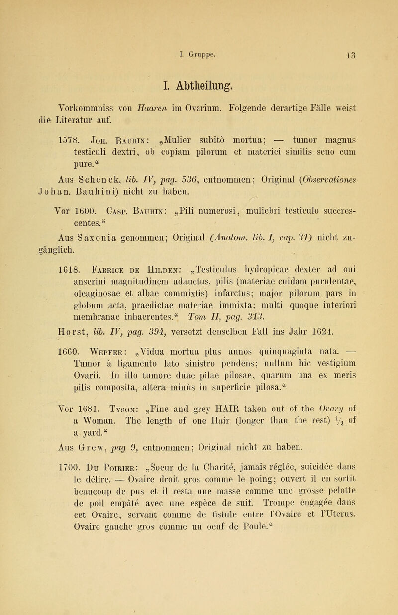 I. Abtheilung. Vorkommniss von Haaren im Ovarium. Folgende derartige Fälle weist die Literatur auf. 1578. Joh. Bauhin: „Mulier subito mortua; — tumor magnus testiculi dextri, ob copiam pilorum et materiei similis seuo cum pure. Aus Sehenck, üb. IV, pag. 536, entnommen; Original (Observationes Joh an. Bauhini) nicht zu haben. Vor 1600. Casp. Bauhin: „Pili numerosi, muliebri testiculo suecres- centes. Aus Saxonia genommen; Original (Anatom. Üb. I, cap. 31) nicht zu- gänglich. 1618. Fabrice de Hilden: „Testiculus hydropicae dexter ad oui anserini magnitudinem adauetus, pilis (materiae cuidam purulentae, oleaginosae et albae commixtis) infaretus; major pilorum pars in globum acta, praedietae materiae immixta; multi quoque interiori membranae inhaerentes. Tom II, pag. 313. Horst, Hb. IV, pag. 394, versetzt denselben Fall ins Jahr 1624. 1660. Wepfer: „Vidua mortua plus annos quinquaginta nata. — Tumor ä ligamento lato sinistro pendens; nullum hie vestigium Ovarii. In illo tumore duae pilae pilosae, quarum una ex meris pilis composita, altera minus in superficie pilosa. Vor 1681. Tyson: „Fine and grey HAIR taken out of the Ovary of a Woman. The length of one Hair (longer than the rest) % of a yard. Aus Grew, pag 9, entnommen; Original nicht zu haben. 1700. Du Poirier: „Soeur de la Charite, jamais reglee, suieidee dans le delire. — Ovaire droit gros comme le poing; ouvert il en sortit beaueoup de pus et il resta une masse comme une grosse pelotte de poil empäte avec une espece de suif. Trompe engagee dans cet Ovaire, servant comme de fistule entre TOvaire et 1'Uterus. Ovaire gauche gros comme im oeuf de Poule.