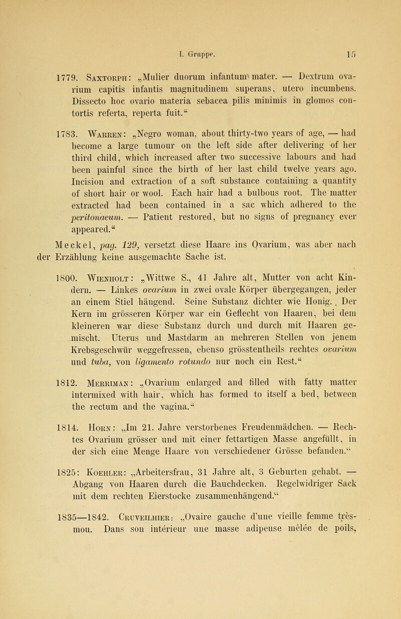 1779. Saxtorph: „Mulier duorum infantum» mater. — Dextrum ova- rium capitis infantis magnitudinem superans, utero incumbens. Dissecto hoc ovario materia sebacea pilis minimis in glomos con- tortis referta, reperta fuit. 1783. Warren: „Negro woman, about thirty-two years of age, —had become a large tumour on the left side after delivering of her thircl child, which increased after two successive labours and had been painful since the birth of her last child twelve years ago. Incision and extraction of a soft substance containing a quantity of short hair or wool. Each hair had a bulbous root. The matter extracted had been contained in a sac which adhered to the peritonaeum. — Patient restored, but no signs of pregnancy ever appeared. Meckel, pag. 129, versetzt diese Haare ins Ovarium, was aber nach der Erzählung keine ausgemachte Sache ist. 1800. Wienholt: „Wittwe S., 41 Jahre alt, Mutter von acht Kin- dern. — Linkes ovarium in zwei ovale Körper übergegangen, jeder an einem Stiel hängend. Seine Substanz dichter wie Honig. A Der Kern im grösseren Körper war ein Geflecht von Haaren, bei dem kleineren war diese Substanz durch und durch mit Haaren ge- mischt. Uterus und Mastdarm an mehreren Stellen von jenem Krebsgeschwür weggefressen, ebenso grösstentheils rechtes ovarium und tuba, von Ugamento rotundo nur noch ein Rest. 1812. Merriman: „Ovarium enlarged and filled with fatty matter intermixed with hair, which has formed to itself a bed, between the rectum and the vagina. 1814. Hörn: „Im 21. Jahre verstorbenes Freudenmädchen. — Rech- tes Ovarium grösser und mit einer fettartigen Masse angefüllt, in der sich eine Menge Haare von verschiedener Grösse befanden.'1 1825: Koehler: „Arbeitersfrau, 31 Jahre alt, 3 Geburten gehabt. — Abgang von Haaren durch die Bauchdecken. Regelwidriger Sack mit dem rechten Eierstocke zusammenhängend. 1835—1842. Cruveilhier: „Ovaire gauche d'une vieille fenrme tres- mou. Dans son interieur une masse adipeuse melee de poils.