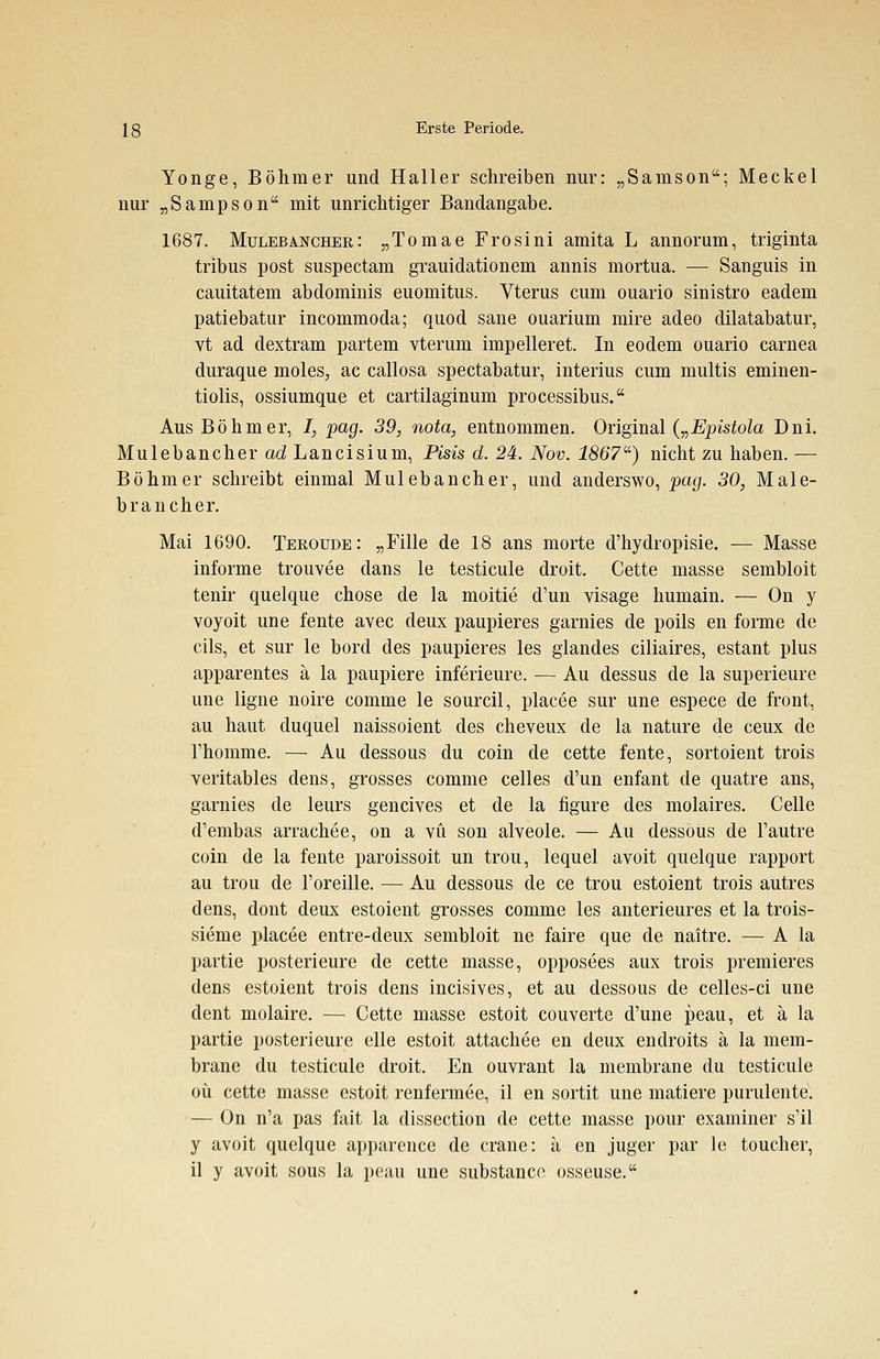 Yonge, Böhmer und Haller schreiben nur: „Samson; Meckel nur „Sanipson mit unrichtiger Bandangabe. 1687. Mulebä-Ncher: „Tomae Frosini amita L annorum, triginta tribus post suspectam grauidationem annis mortua. — Sanguis in cauitatem abdominis euomitus. Vterus cum ouario sinistro eadem patiebatur incommoda; quod sane ouarium mire adeo dilatabatur, vt ad dextram partem vterum impelleret. In eodem ouario carnea duraque moles, ac callosa spectabatur, interius cum multis eminen- tiolis, ossiumque et cartilaginum processibus. Aus Böhmer, I, pag. 39, nota, entnommen. Original („Epistola Dni. Mulebancher ad Lancisium, Pisis d. 24. Nov. 1867) nicht zu haben. — Böhmer schreibt einmal Mulebancher, und anderswo, pag. 30, Male- brancher. Mai 1690. Teroude: „Fille de 18 ans morte d'hydropisie. — Masse informe trouvee dans le testicule droit. Cette masse sembloit tenir quelque chose de la moitie d'un visage humain. — On y voyoit une fente avec deux paupieres garnies de poils en forme de cils, et sur le bord des paupieres les glandes ciliaires, estant plus apparentes ä la paupiere inferieure. — Au dessus de la superieure une ligne noire comme le sourcil, placee sur une espece de front, au haut duquel naissoient des cheveux de la nature de ceux de 1'homme. — Au dessous du coin de cette fente, sortoient trois veritables dens, grosses comme Celles d'un enfant de quatre ans, garnies de leurs gencives et de la figure des molaires. Celle d'embas arrachee, on a vü son alveole. — Au dessous de l'autre coin de la fente paroissoit un trou, lequel avoit quelque rapport au trou de l'oreille. — Au dessous de ce trou estoient trois autres dens, dont deux estoient grosses comme les anterieures et la trois- sieme placee entre-deux sembloit ne faire que de naitre. — A la partie posterieure de cette masse, opposees aux trois premieres dens estoient trois dens incisives, et au dessous de celles-ci une dent molaire. — Cette masse estoit couverte d'une peau, et ä la partie posterieure eile estoit attachee en deux endroits ä la mem- brane du testicule droit. En ouvrant la membrane du testicule oü cette masse estoit renfermee, il en sortit une matiere purulente. — On n'a pas fait la dissection de cette masse pour examiner s'il y avoit quelque apparence de crane: ä en juger par le toucher, il y avoit sous la peau une substance osseuse.