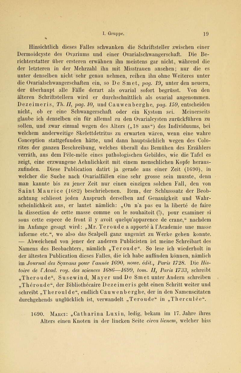 Hinsichtlich dieses Falles schwanken die Schriftsteller zwischen einer Dermoidcyste des Ovariunis und einer Ovarialschwangerschaft. Die Be- richterstatter über ersteren erwähnen ihn meistens gar nicht, während die der letzteren in der Mehrzahl ihn mit Misstrauen ansehen; nur die es unter denselben nicht sehr genau nehmen, reihen ihn ohne Weiteres unter die Ovarialschwangerschaften ein, so De Smet, pag. 19, unter den neuern, der überhaupt alle Fälle derart als ovarial sofort begrüsst. Von den älteren Schriftstellern wird er durchschnittlich als ovarial angenommen. Dezeimeris, Th.II, pag. 10, und Cauwenberghe, pag. 159, entscheiden nicht, ob er eine Schwangerschaft oder ein Kystom sei. Meinerseits glaube ich denselben ein für allemal zu den Ovarialcysten zurückführen zu sollen, und zwar einmal wegen des Alters („18 ans) des Individuums, bei welchem anderweitige Skelettdetritus zu erwarten wären, wenn eine wahre Conception stattgefunden hätte, und dann hauptsächlich wegen des Colo- rites der ganzen Beschreibung, welches überall das Bemühen des Erzählers verräth, aus dem Pele-mele eines pathologischen Gebildes, wie die Tafel es zeigt, eine erzwungene Aehnlichkeit mit einem menschlichen Kopfe heraus- zufinden. Diese Publication datirt ja gerade aus einer Zeit (1690), in welcher die Suehe nach Ovarialfällen eine sehr grosse sein musste, denn man kannte bis zu jener Zeit nur einen einzigen solchen Fall, den von Saint Maurice (1682) beschriebenen. Item, der Schlusssatz der Beob- achtung schliesst jeden Anspruch derselben auf Genauigkeit und Wahr- scheinlichkeit aus, er lautet nämlich: „On n'a pas eu la liberte de faire la dissection de cette masse comme on le souhaitoit (!), pour examiner si sous cette espece de front il y avoit quelqu'apparence de crane, nachdem im Anfange gesagt wird: „Mr. Teroude a apporte ä l'Academie une masse informe etc., wo also das Scalpell ganz ungenirt zu Werke gehen konnte. — Abweichend von jener der anderen Publicisten ist meine Schreibart des Namens des Beobachters, nämlich „Teroude. So lese ich wiederholt in der ältesten Publication dieses Falles, die ich habe auffinden können, nämlich im Journal des Scavans pour l'annee 1690, nouv. edit., Paris 1728. Die His- toire de l'Acad. roy. des sciences 1686—1699, tom. II, Paris 1733, schreibt „Theroude, Susewind, Mayer und De Smet unter Andern schreiben „Theroude, der Bibliothecaire Dezeimeris geht einen Schritt weiter und schreibt „Theroulde, endlich Cauwenberghe, der in den Namenscitaten durchgehends unglücklich ist, verwandelt „Teroude in „Therculee. 1690. Marci: „Catharina Luxin, ledig, bekam im 17. Jahre ihres Alters einen Knoten in der lincken Seite circa lienem, welcher biss