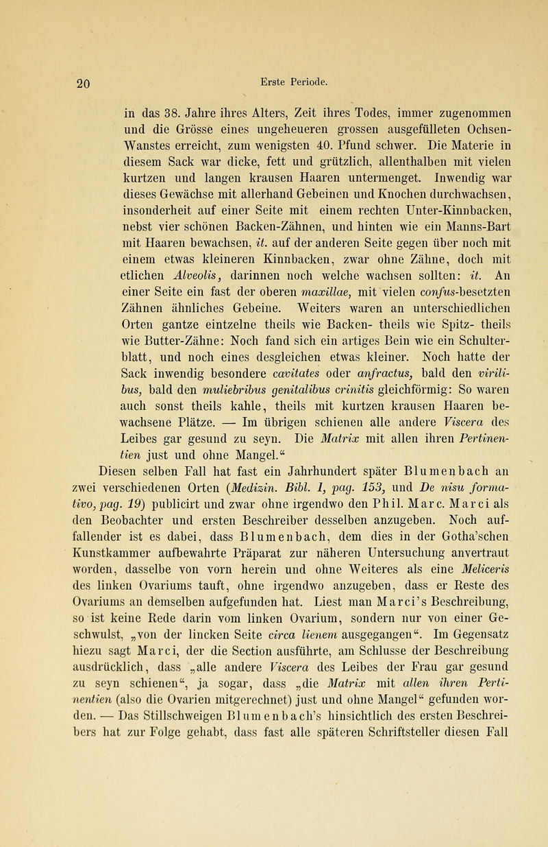 in das 38. Jahre ihres Alters, Zeit ihres Todes, immer zugenommen und die Grösse eines ungeheueren grossen ausgefülleten Ochsen- Wanstes erreicht, zum wenigsten 40. Pfund schwer. Die Materie in diesem Sack war dicke, fett und grützlich, allenthalben mit vielen kurtzen und langen krausen Haaren untermenget. Inwendig war dieses Gewächse mit allerhand Gebeinen und Knochen durchwachsen, insonderheit auf einer Seite mit einem rechten Unter-Kinnbacken, nebst vier schönen Backen-Zähnen, und hinten wie ein Manns-Bart mit Haaren bewachsen, it. auf der anderen Seite gegen über noch mit einem etwas kleineren Kinnbacken, zwar ohne Zähne, doch mit etlichen Alveolis, darinnen noch welche wachsen sollten: it. An einer Seite ein fast der oberen maxillae, mit vielen con/us-besetzten Zähnen ähnliches Gebeine. Weiters waren an unterschiedlichen Orten gantze eintzelne theils wie Backen- theils wie Spitz- theils wie Butter-Zähne: Noch fand sich ein artiges Bein wie ein Schulter- blatt, und noch eines desgleichen etwas kleiner. Noch hatte der Sack inwendig besondere cavitates oder anfractus, bald den virili- bus, bald den muliebribus genitalibus crinitis gleichförmig: So waren auch sonst theils kahle, theils mit kurtzen krausen Haaren be- wachsene Plätze. —■ Im übrigen schienen alle andere Viscera des Leibes gar gesund zu seyn. Die Matrix mit allen ihren Pertinen- tien just und ohne Mangel. Diesen selben Fall hat fast ein Jahrhundert später Blumenbach an zwei verschiedenen Orten (Medizin. Bibl. 1, pag. 153, und De nisu forma- tivo,pag. 19) publicirt und zwar ohne irgendwo den Phil. Marc. Marci als den Beobachter und ersten Beschreiber desselben anzugeben. Noch auf- fallender ist es dabei, dass Blumenbach, dem dies in der Gotha'schen Kunstkammer aufbewahrte Präparat zur näheren Untersuchung anvertraut worden, dasselbe von vorn herein und ohne Weiteres als eine Meliceris des linken Ovariums tauft, ohne irgendwo anzugeben, dass er Reste des Ovariums an demselben aufgefunden hat. Liest man Marci's Beschreibung, so ist keine Rede darin vom linken Ovarium, sondern nur von einer Ge- schwulst, „von der lincken Seite circa lienem ausgegangen. Im Gegensatz hiezu sagt Marci, der die Section ausführte, am Schlüsse der Beschreibung- ausdrücklich, dass „alle andere Viscera des Leibes der Frau gar gesund zu seyn schienen, ja sogar, dass „die Matrix mit allen ihren Perti- nentien (also die Ovarien mitgerechnet) just und ohne Mangel gefunden wor- den. — Das Stillschweigen Blumenbach's hinsichtlich des ersten Beschrei- bers hat zur Folge gehabt, dass fast alle späteren Schriftsteller diesen Fall