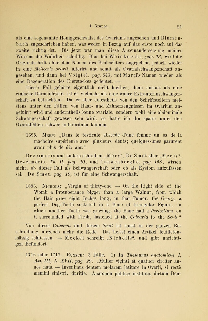 als eine sogenannte Honiggeschwulst des Ovariums angesehen und Blumen- bach zugeschrieben haben, was weder in Bezug auf das erste noch auf das zweite richtig ist. Bis jetzt war man diese Auseinandersetzung meines Wissens der Wahrheit schuldig. Bios bei Weinknecht, pag. 13, wird die Originalschrift ohne den Namen des Beobachters angegeben, jedoch wieder in eine Meliceris ovarü alterirt und somit als Ovarialschwangerschaft an- gesehen, und dann bei Voigtel, pag. 543, mit Marci's Namen wieder als eine Degeneration des Eierstockes gedeutet. — Dieser Fall gehörte eigentlich nicht hierher, denn anstatt als eine einfache Dermoidcyste, ist er vielmehr als eine wahre Extrauterinschwanger- schaft zu betrachten. Da er aber einestheils von den Schriftstellern mei- stens unter den Fällen von Haar- und Zahnerzeugnissen im Ovarium an- geführt wird und anderntheils keine ovariale, sondern wohl eine abdominale Schwangerschaft gewesen sein wird, so hätte ich ihn später unter den Ovarialfällen schwer unterordnen können. 1695. Mery: „Dans le testicule abscede d'une femme un os de la machoire superieure avec plusieurs clents; quelques-unes parurent avoir plus de dix ans. Dezeimeris und andere schreiben „Mery, De Smet aber „Mercy. Dezeimeris, Th. II, pag. 10, und Cauwenberghe, pag. 158, wissen nicht, ob dieser Fall als Schwangerschaft oder ob als Kystom aufzufassen sei. De Smet, pag. 19, ist für eine Schwangerschaft. 1696. Nichols: „Virgin of thirty-one. — On the Right side of the Womb a Protuberance bigger than a large Walnut, from which the Hair grew eight Inches long; in that Tumor, the Ovary, a perfect Dog-Tooth socketed in a Bone of triangulär Figure, in which another Tooth was growing; the Bone had a Periostium on it surrounded with Flesh, fastened at the Calvaria to the Scull. Von dieser Calvaria und diesem Scull ist sonst in der ganzen Be- schreibung nirgends mehr die Rede. Das heisst einen Artikel feuilleton- mässig schliessen. — Meckel schreibt „Nicholls, und gibt unrichti- gen Befundort. 1716 oder 1717. Rutsch: 3 Fälle. 1) In Thesaurus anatomicus I, Ass. III) N. XVII) pag. 29: „Mulier viginti et quatuor circiter an- nos nata. — Invenimus dentem molarem latitare in Ovarü, si recte memini sinistri, duritie. Anatomia publica instituta, dictum Den-