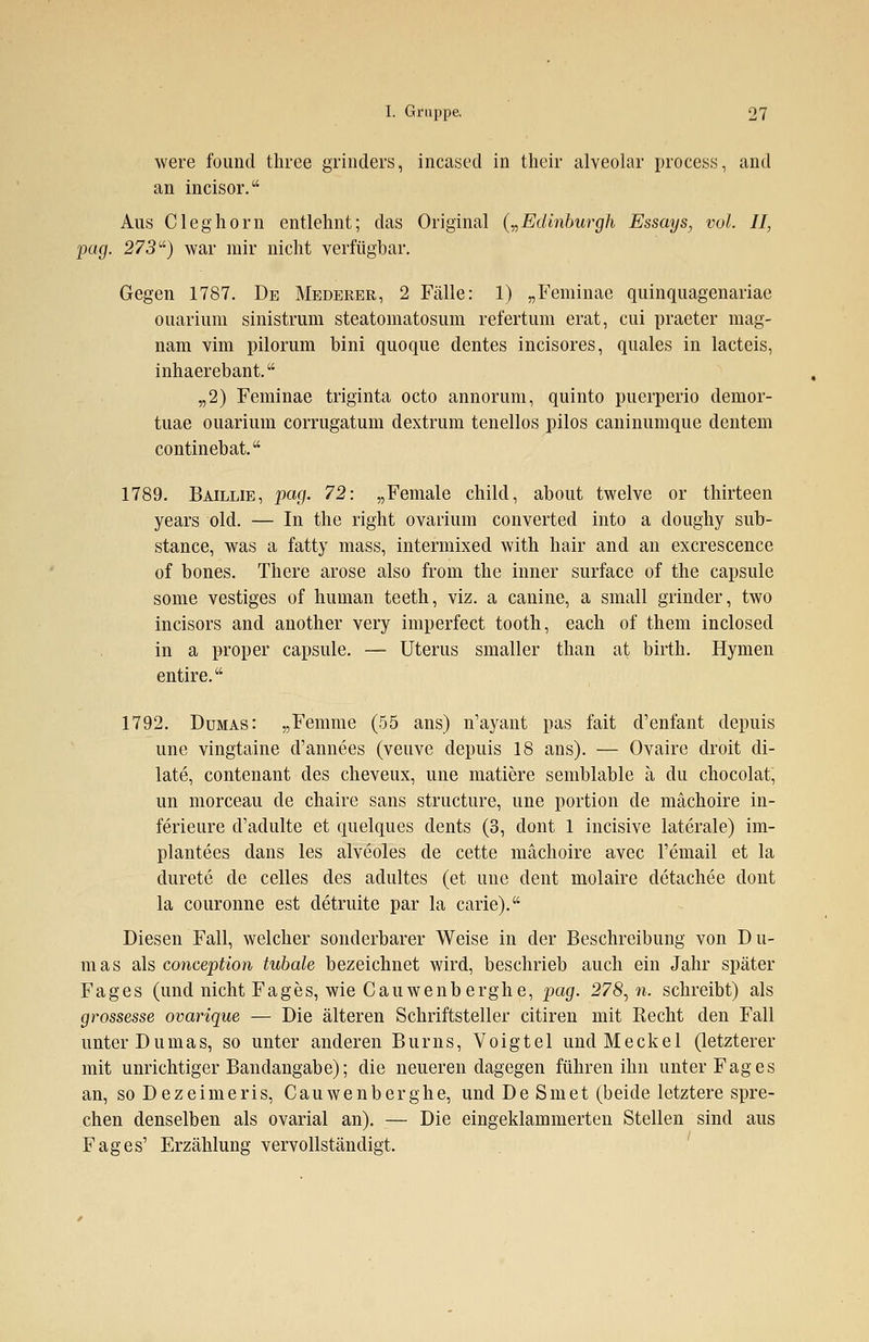 were found three grinders, incased in their alveolar process, and an ineisor. Aus C leg hörn entlehnt; das Original („Edinburgh Essays, vol. II, pag. 273) war mir nicht verfügbar. Gegen 1787. De Mederer, 2 Fälle: 1) „Feminae quinquagenariae ouarium sinistrum steatomatosum refertum erat, cui praeter mag- nam vim pilorum bini quoque dentes incisores, quales in lacteis, inhaerebant. „2) Feminae triginta octo annorum, quinto puerperio demor- tuae ouarium corrugatum dextrum tenellos pilos caninumque dentem continebat. 1789. Baillie, pag. 72: „Female child, about twelve or thirteen years old. — In the right ovarium converted into a doughy sub- stance, was a fatty mass, intermixed with hair and an excrescence of bones. There arose also from the inner surface of the capsule some vestiges of human teeth, viz. a canine, a small grinder, two incisors and another very imperfect tooth, each of them inclosed in a proper capsule. — Uterus smaller than at birth. Hymen entire. 1792. Dumas: „Femme (55 ans) n'ayant pas fait d'enfant depuis une vingtaine d'annees (veuve depuis 18 ans). — Ovaire droit di- late, contenant des cheveux, une matiere semblable ä du chocolat, im morceau de chaire sans structure, une portion de mächoire in- ferieure d'adulte et quelques dents (3, dont 1 incisive laterale) im- plantees dans les alveoles de cette mächoire avec l'email et la durete de Celles des adultes (et une dent molaire detachee dont la couronne est detruite par la carie). Diesen Fall, welcher sonderbarer Weise in der Beschreibung von Du- mas als conception tubale bezeichnet wird, beschrieb auch ein Jahr später Fages (und nicht Fages, wie Cauwenberghe, pag. 278,n. schreibt) als grossesse ovarique — Die älteren Schriftsteller citiren mit Eecht den Fall unter Dumas, so unter anderen Bums, Voigtel und Meekel (letzterer mit unrichtiger Bandangabe); die neueren dagegen führen ihn unter Fages an, so Dezeimeris, Cauwenberghe, und De Smet (beide letztere spre- chen denselben als ovarial an). — Die eingeklammerten Stellen sind aus Fages' Erzählung vervollständigt.