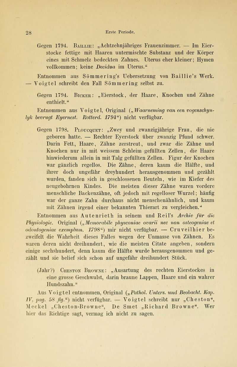 Gegen 1794. Baillie: „Achtzehnjähriges Frauenzimmer. — Im Eier- stocke fettige mit Haaren untermischte Substanz und der Körper eines mit Schmelz bedeckten Zahnes. Uterus eher kleiner; Hymen vollkommen; keine Decidua im Uterus. Entnommen aus Sömmering's Uebersetzung von Baillie's Werk. — Voigtel schreibt den Fall Sömmering selbst zu. Gegen 1794. Bicker: „Eierstock, der Haare, Knochen und Zähne enthielt. Entnommen aus Voigtel, Original („Waarneming van een vogenschyn- lyk bevrugt Eyemest. Rotterd. 1794) nicht verfügbar. Gegen 1798. Ploucquet: „Zwey und zwanzigjährige Frau, die nie geboren hatte. — Rechter Eyerstock über zwanzig Pfund schwer. Darin Fett, Haare, Zähne zerstreut, und zwar die Zähne und Knochen nur in mit weissem Schleim gefüllten Zellen, die Haare hinwiederum allein in mit Talg gefüllten Zellen. Figur der Knochen war gänzlich regellos. Die Zähne, deren kaum die Hälfte, und ihrer doch ungefähr dreyhundert herausgenommen und gezählt wurden, fanden sich in geschlossenen Beuteln, wie im Kiefer des neugebohrnen Kindes. Die meisten dieser Zähne waren vordere menschliche Backenzähne, oft jedoch mit regelloser Wurzel; häufig war der ganze Zahn durchaus nicht menschenähnlich, und kaum mit Zähnen irgend einer bekannten Thierart zu vergleichen. Entnommen aus Autenrieth in seinem und Reil's Archiv für die Physiologie. Original („Memorabile physconiae ovarii nee non osteogeniae et odontogeniae exemplum. 1798) mir nicht verfügbar. — Cruveilhier be- zweifelt die Wahrheit dieses Falles wegen der Unmasse von Zähnen. Es waren deren nicht dreihundert, wie die meisten Citate angeben, sondern einige sechshundert, denn kaum die Hälfte wurde herausgenommen und ge- zählt und sie belief sich schon auf ungefähr dreihundert Stück. (Jahr?) Cheston Browne: „Ausartung des rechten Eierstockes in eine grosse Geschwulst, darin braune Lappen, Haare und ein wahrer Hundszahn. , Aus Voigtel entnommen, Original („Pathol. Unters, und Beobacht. Kap. IV, pag. 58 flg.) nicht verfügbar. — Voigtel schreibt nur „Cheston, Meckel „Cheston-Browne, De Smet „Richard Browne. Wer hier das Richtige sagt, vermag ich nicht zu sagen.