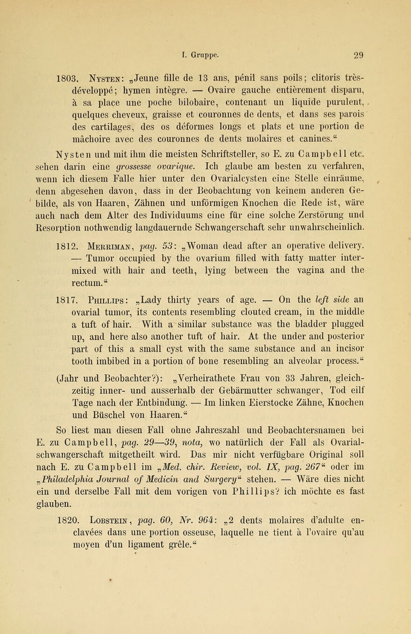 1803. Nysten: „Jeune fille de 13 ans, penil sans poils; clitoris tres- developpe; hymen integre. — Ovaire gauche entierement disparu, ä sa place une poche bilobaire, contenant im liquide purulent, quelques cheveux, graisse et couronnes de dents, et dans ses parois des cartilages, des os deformes longs et plats et une portion de mächoire avec des couronnes de dents molaires et canines. Nysten und mit ihm die meisten Schriftsteller, so E. zu Campbell etc. sehen darin eine grossesse ovarique. Ich glaube am besten zu verfahren, wenn ich diesem Falle hier unter den Ovarialcysten eine Stelle einräume, denn abgesehen davon, dass in der Beobachtung von keinem anderen Ge- bilde, als von Haaren, Zähnen und unförmigen Knochen die Rede ist, wäre auch nach dem Alter des Individuums eine für eine solche Zerstörung und Resorption nothwendig langdauernde Schwangerschaft sehr unwahrscheinlich. 1812. Merriman, pag. 53: „Woman dead after an operative delivery. — Tumor occupied by the ovarium filled with fatty matter inter- mixed with hair and teeth, lying between the vagina and the rectum. 1817. Phillips: „Lady thirty years of age. — On the left side an ovarial tumor, its Contents resembling clouted cream, in the middle a tuft of hair. With a similar substance was the bladder plugged up, and here also another tuft of hair. At the under and posterior part of this a small cyst with the same substance and an incisor tooth imbibed in a portion of bone resembling an alveolar process. (Jahr und Beobachter?): „Verheirathete Frau von 33 Jahren, gleich- zeitig inner- und ausserhalb der Gebärmutter schwanger, Tod eilf Tage nach der Entbindung. — Im linken Eierstocke Zähne, Knochen und Büschel von Haaren. So liest man diesen Fall ohne Jahreszahl und Beobachtersnamen bei E. zu Campbell, pag. 29—39, nota, wo natürlich der Fall als Ovarial- schwangerschaft mitgetheilt wird. Das mir nicht verfügbare Original soll nach E. zu Campbell im „Med. chir. Review, vol. IX, pag. 267- oder im „Philadelphia Journal of Medicin and Surgery stehen. — Wäre dies nicht ein und derselbe Fall mit dem vorigen von Phillips? ich möchte es fast glauben. 1820. Lobstein, pag. 60, Nr. 964: „2 dents molaires d'adulte en- clavees dans une portion osseuse, laquelle ne tient ä Fovaire qu'au moyen d'un ligament grele.