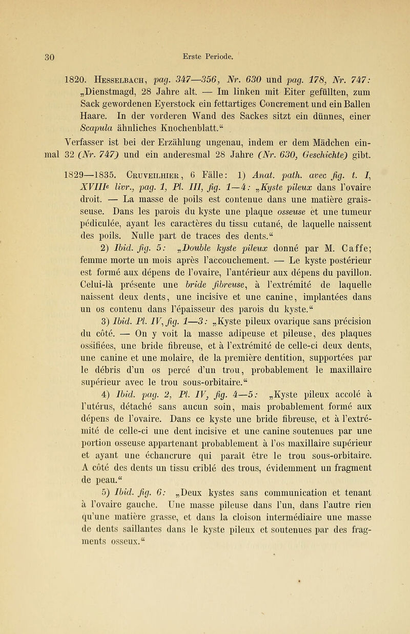 1820. Hesselbach, pag. 347—356, Nr. 630 und pag. 178, Nr. 747: „Dienstmagd, 28 Jahre alt. — Im linken mit Eiter gefüllten, zum Sack gewordenen Eyerstock ein fettartiges Concrement und ein Ballen Haare. In der vorderen Wand des Sackes sitzt ein dünnes, einer Scapula ähnliches Knochenblatt. Verfasser ist bei der Erzählung ungenau, indem er dem Mädchen ein- mal 32 (Nr. 747) und ein anderesmal 28 Jahre (Nr. 630, Geschichte) gibt. 1829—1835. Cruveilhier , 6 Fälle: 1) Anat. path. avec fig. t. J, XVIIte lim., pag. 1, PI. III, fig. 1—4: „Kyste pileux dans l'ovaire droit. — La masse de poils est contenue dans une matiere grais- seuse. Dans les parois du kyste une plaque osseuse et une tumeur pediculee, ayant les caracteres du tissu cutane, de laquelle naissent des poils. Nulle part de traces des dents. 2) Ibid. fig. 5: „Double kyste pileux donne par M. Caffe; femme morte un mois apres l'accouchement. — Le kyste posterieur est forme aux depens de l'ovaire, l'anterieur aux depens du pavillon. Celui-lä presente une bride fibreuse, ä l'extremite de laquelle naissent deux dents, une incisive et une canine, implantees dans un os contenu dans l'epaisseur des parois du kyste. 3) Ibid. PI. IV, fig. 1—3: „Kyste pileux ovarique sans precision du cote. — On y voit la masse adipeuse et pileuse, des plaques ossifiees, une bride fibreuse, et ä l'extremite de celle-ci deux dents, une canine et une molaire, de la premiere dentition, supportees par le debris d'un os perce d'un trou, probablement le maxillaire superieur avec le trou sous-orbitaire. 4) Ibid. pag. 2, PL IV, fig. 4—5: „Kyste pileux accole ä l'uterus, detache sans aucun soin, mais probablement forme aux depens de l'ovaire. Dans ce kyste une bride fibreuse, et ä l'extre- mite de celle-ci une dent incisive et une canine soutenues par une portion osseuse appartenant probablement ä l'os maxillaire superieur et ayant une echancrure qui parait etre le trou sous-orbitaire. A cöte des dents un tissu crible des trous, evidemment un fragment de peau. 5) Ibid. fig. 6: „Deux kystes sans communication et tenant ä l'ovaire gauche. Une masse pileuse dans Fun, dans l'autre rien qu'une matiere grasse, et dans la cloison intermediaire une masse de dents saillantes dans le kyste pileux et soutenues par des frag- ments osseux.
