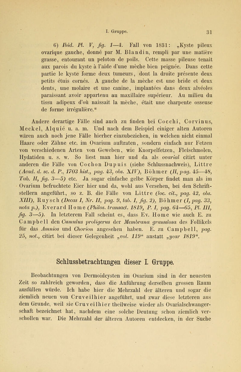 6) Ibid. PI. V, fig. 1—4. Fall von 1831: „Kyste pileux ovarique gauche, donne par M. Blandin, rempli par une matiere grasse, entourant un peloton de poils. Cette masse pileuse tenait aux parois du kyste ä l'aide d'une meche bien peignee. Dans cette partie le kyste forme deux tumeurs, dont la droite presente deux petits etuis cornes. A gauche de la meche est une bride et deux dents, une molaire et une canine, implantees dans deux alveoles paraissant avoir appartenu au maxillaire superieur. Au milieu du tissu adipeux d'oü naissait la meche, etait une charpente osseuse de forme irreguliere. Andere derartige Fälle sind auch zu finden bei Cocchi, Corvinus, Meckel, Alquie u. a. m. Und nach dem Beispiel einiger alten Autoren wären auch noch jene Fälle hierher einzubeziehen, in welchen nicht einmal Haare oder Zähne etc. im Ovarium auftraten, sondern einfach nur Fetzen von verschiedenen Arten von Geweben, wie Knorpelfetzen, Fleischmolen, Hydatiden u. s. w. So liest man hier und da als ovarial citirt unter anderen die Fälle von Cochon Dupuis (siehe Schlussnachweis), Littre (Acad. d. sc. d. P., 1703 hist., pag. 43, obs. XIV), Böhmer ÜI,pag- 45—48, Tab. 11, fig. 3—5) etc. Ja sogar einfache gelbe Körper findet man als im Ovarium befruchtete Eier hier und da, wohl aus Versehen, bei den Schrift- stellern angeführt, so z. B. die Fälle von Littre (loc. cit., pag. 42, obs. XIII), Ruysch CDecas I, Nr. II, pag. 9, tab. I, fig. 2), Böhmer (I,pag. 33, notap.), Everard Korne (Philos. transact. 1819, P. I, pag. 64—65, PL III, fig. 3—5). In letzterem Fall scheint es, dass Ev. Home wie auch E. zu Campbell den Cumulus proligerus der Membrana granulosa des Follikels für das Amnios und Chorion angesehen haben. E. zu Campbell, pag. 25, not., citirt bei dieser Gelegenheit „vol. 119 anstatt „year 1819. Schlussbetrachtungen dieser I. Gruppe. Beobachtungen von Dermoidcysten im Ovarium sind in der neuesten Zeit so zahlreich geworden, dass die Anführung derselben grossen Raum ausfüllen würde. Ich habe hier die Mehrzahl der älteren und sogar die ziemlich neuen von Cruveilhier angeführt, und zwar diese letzteren aus dem Grunde, weil sie Cruveilhier theilweise wieder als Ovarialschwanger- schaft bezeichnet hat, nachdem eine solche Deutung schon ziemlich ver- schollen war. Die Mehrzahl der älteren Autoren entdecken, in der Suche