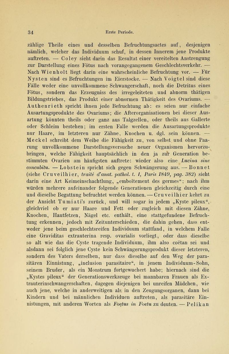 zählige Theile eines und desselben Befruchtungsactes auf, desjenigen nämlich, welcher das Individuum schuf, in dessen Innerem jene Produkte auftreten. — Coley sieht darin das Kesultat einer vereitelten Anstrengung zur Darstellung eines Fötus nach vorangegangenem Geschlechtsverkehr. — Nach Wienholt liegt darin eine wahrscheinliche Befruchtung vor. — Für Nysten sind es Befruchtungen im Eierstocke. — Nach Voigtel sind diese Fälle weder eine unvollkommene Schwangerschaft, noch die Detritus eines Fötus, sondern das Erzeugniss des irregeleiteten und abnorm thätigen Bildungstriebes, das Produkt einer abnormen Thätigkeit des Ovariums. — Authenrieth spricht ihnen jede Befruchtung ab: es seien nur einfache Ausartungsprodukte des Ovariums; die Afterorganisationen bei dieser Aus- artung könnten theils oder ganz aus Talgzellen, oder theils aus Gallerte oder Schleim bestehen; im ersten Falle werden die Ausartungsprodukte nur Haare, im letzteren nur Zähne, Knochen u. dgl. sein können. — Meckel schreibt dem Weibe die Fähigkeit zu, von selbst und ohne Paa- rung unvollkommene Darstellungsversuche neuer Organismen hervorzu- bringen, welche Fähigkeit hauptsächlich in den ja zur Generation be- stimmten Ovarien am häufigsten auftrete: wieder also eine Lucina sine concubitu. —Lobstein spricht sich gegen Schwängerung aus. — Bonnet (siehe Cruveilhier, traue d'anat. pathol. t. I, Paris 1849, pag. 382) sieht darin eine Art Keimeinschachtlung, „emboitement des germes; nach ihm würden mehrere aufeinander folgende Generationen gleichzeitig durch eine und dieselbe Begattung befruchtet werden können. — Cruveilhier kehrt zu der Ansicht Tumiati's zurück, und will sogar in jedem „Kyste pileux, gleichviel ob er nur Haare und Fett oder zugleich mit diesen Zähne, Knochen, Hautfetzen, Nägel etc. enthält, eine stattgefundene Befruch- tung erkennen, jedoch mit Zeitunterschieden, die dahin gehen, dass ent- weder jene beim geschlechtsreifen Individuum stattfand, in welchem Falle eine Graviditas extrauterina resp. ovarialis vorliegt, oder dass dieselbe so alt wie das die Cyste tragende Individuum, ihm also coetan sei und alsdann sei folglich jene Cyste kein Schwängerungsprodukt dieser letzteren, sondern des Vaters derselben, nur dass dieselbe auf den Weg der para- sitären Einnistung, „inclusion parasitaire, in jenem Individuum-Sohn, seinem Bruder, als ein Monstrum fortgewuchert habe; hiernach sind die „Kystes pileux der Generationswerkzeuge bei mannbaren Frauen als Ex- trauterinschwangerschaften, dagegen diejenigen bei unreifen Mädchen, wie auch jene, welche in anderweitigen als in den Zeugungsorganen, dann bei Kindern und bei männlichen Individuen auftreten, als parasitäre Ein- nistungen, mit anderen Worten als Foetus in Foetu zu deuten. — Pelikan