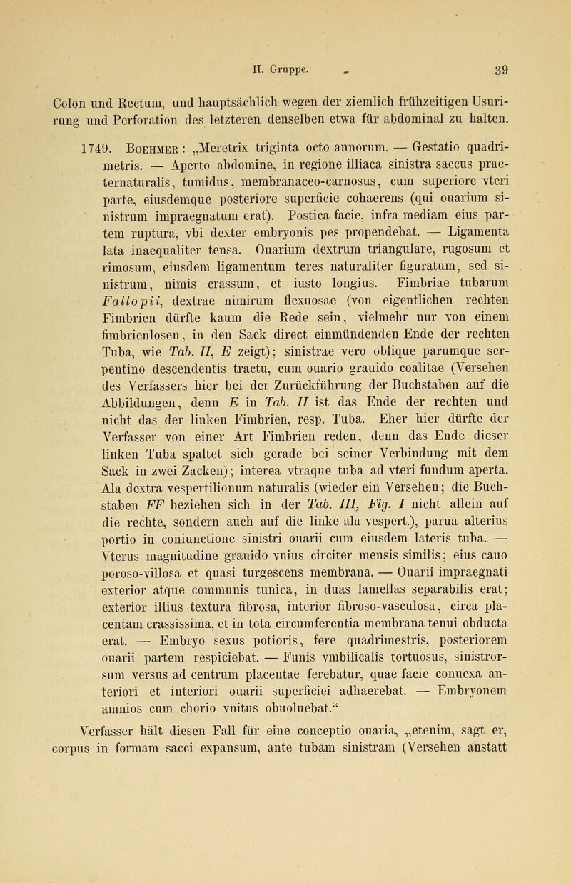 Colon und Rectum, und hauptsächlich wegen der ziemlich frühzeitigen Usuri- rung und Perforation des letzteren denselben etwa für abdominal zu halten. 1749. Boehmer: „Meretrix triginta octo annorum. — Gestatio quadri- metris. — Aperto abdomine, in regione illiaca sinistra Saccus prae- ternaturalis, tumidus, membranaceo-carnosus, cum superiore vteri parte, eiusdemque posteriore superficie cohaerens (qui ouarium si- nistrum impraegnatum erat). Postica facie, infra mediam eius par- tem ruptura, vbi dexter embryonis pes propendebat. — Ligamenta lata inaequaliter tensa. Ouarium clextrum trianguläre, rugosum et rimosum, eiusdem ligamentum teres naturaliter figuratum, sed si- nistrum, nimis crassum, et iusto longius. Fimbriae tubarum Fallopii, dextrae nimirum fiexuosae (von eigentlichen rechten Fimbrien dürfte kaum die Rede sein, vielmehr nur von einem fimbrienlosen, in den Sack direct einmündenden Ende der rechten Tuba, wie Tab. II, E zeigt); sinistrae vero oblique parumque ser- pentino descendentis tractu, cum ouario grauido coalitae (Versehen des Verfassers hier bei der Zurückführung der Buchstaben auf die Abbildungen, denn E in Tab. II ist das Ende der rechten und nicht das der linken Fimbrien, resp. Tuba. Eher hier dürfte der Verfasser von einer Art Fimbrien reden, denn das Ende dieser linken Tuba spaltet sich gerade bei seiner Verbindung mit dem Sack in zwei Zacken); interea vtraque tuba ad vteri fundum aperta. Ala dextra vespertilionum naturalis (wieder ein Versehen; die Buch- staben FF beziehen sich in der Tab. III, Fig. I nicht allein auf die rechte, sondern auch auf die linke ala vespert.), parua alterius portio in coniunctione sinistri ouarii cum eiusdem lateris tuba. — Vterus magnitudine grauido vnius circiter mensis similis; eius cauo poroso-villosa et quasi turgescens membrana. — Ouarii impraegnati exterior atque communis tunica, in duas lamellas separabilis erat; exterior illius textura tibrosa, interior fibroso-vasculosa, circa pla- centae crassissima, et in tota circumferentia membrana tenui obducta erat. — Embryo sexus potioris, fere quadrimestris, posteriorem ouarii partem respiciebat. — Funis vmbilicalis tortuosus, sinistror- sum versus ad centrum placentae ferebatur, quae facie conuexa an- teriori et interiori ouarii superficiei adhaerebat. — Embryonem amnios cum chorio vnitus obuoluebat. Verfasser hält diesen Fall für eine conceptio ouaria, „etenim, sagt er, corpus in formam sacci expansum, ante tubam sinistram (Versehen anstatt