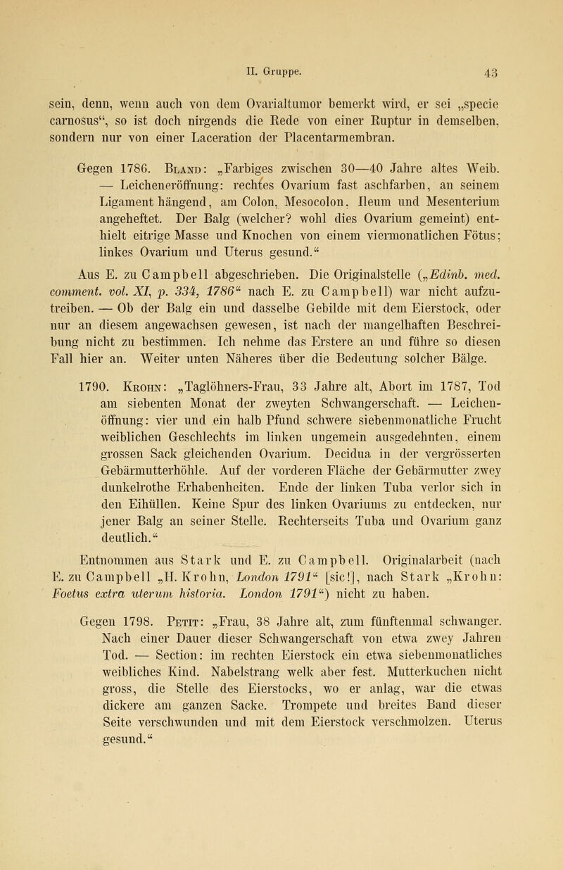 sein, denn, wenn auch von dem Ovarialtumor bemerkt wird, er sei „specie carnosus, so ist doch nirgends die Rede von einer Ruptur in demselben, sondern nur von einer Laceration der Placentarmembran. Gegen 1786. Bland: „Farbiges zwischen 30—40 Jahre altes Weib. — Leicheneröffnung: rechtes Ovarium fast aschfarben, an seinem Ligament hängend, am Colon, Mesocolon, Ileum und Mesenterium angeheftet. Der Balg (welcher? wohl dies Ovarium gemeint) ent- hielt eitrige Masse und Knochen von einem viermonatlichen Fötus; linkes Ovarium und Uterus gesund. Aus E. zu Campbell abgeschrieben. Die Originalstelle („Edinb. med. comment. vol. XI, p. 334, 1786 nach E. zu Campbell) war nicht aufzu- treiben. — Ob der Balg ein und dasselbe Gebilde mit dem Eierstock, oder nur an diesem angewachsen gewesen, ist nach der mangelhaften Beschrei- bung nicht zu bestimmen. Ich nehme das Erstere an und führe so diesen Fall hier an. Weiter unten Näheres über die Bedeutung solcher Bälge. 1790. Kkohn: „Taglöhners-Frau, 33 Jahre alt, Abort im 1787, Tod am siebenten Monat der zweyten Schwangerschaft. — Leichen- öffnung: vier und ein halb Pfund schwere siebenmonatliche Frucht weiblichen Geschlechts im linken ungemein ausgedehnten, einem grossen Sack gleichenden Ovarium. Decidua in der vergrösserten Gebärmutterhöhle. Auf der vorderen Fläche der Gebärmutter zwey dunkelrothe Erhabenheiten. Ende der linken Tuba verlor sich in den Eihüllen. Keine Spur des linken Ovariums zu entdecken, nur jener Balg an seiner Stelle. Rechterseits Tuba und Ovarium ganz deutlich. Entnommen aus Stark und E. zu Campbell. Originalarbeit (nach E. zu Campbell „H. Krohn, London 1791 [sie!], nach Stark „Krohn: Foetus extra uterum historia. London 1791) nicht zu haben. Gegen 1798. Petit: „Frau, 38 Jahre alt, zum fünftenmal schwanger. Nach einer Dauer dieser Schwangerschaft von etwa zwey Jahren Tod. — Section: im rechten Eierstock ein etwa siebenmonatliches weibliches Kind. Nabelstrang welk aber fest. Mutterkuchen nicht gross, die Stelle des Eierstocks, wo er anlag, war die etwas dickere am ganzen Sacke. Trompete und breites Band dieser Seite verschwunden und mit dem Eierstock verschmolzen. Uterus gesund.