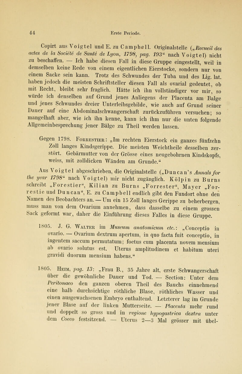 Copirt aus Voigtel und E. zu Campbell. Originalstelle („Recueil des actes de la Societe de Sante de Lyon, 1798, pag. 193« nach Voigtel) nicht zu beschaffen. — Ich habe diesen Fall in diese Gruppe eingestellt, weil in demselben keine Rede von einem eigentlichen Eierstocke, sondern nur von einem Sacke sein kann. Trotz des Schwundes der Tuba und des Lig. lat. haben jedoch die meisten Schriftsteller diesen Fall als ovarial gedeutet, ob mit Recht, bleibt sehr fraglich. Hätte ich ihn vollständiger vor mir', so würde ich denselben auf Grund jenes Anliegens der Placenta am Balge und jenes Schwundes dreier Unterleibsgebilde, wie auch auf Grund seiner Dauer auf eine Abdominalschwangerschaft zurückzuführen versuchen; so mangelhaft aber, wie ich ihn kenne, kann ich ihm nur die unten folgende Allgemeinbesprechung jener Bälge zu Theil werden lassen. Gegen 1798. Forrestier: „Im rechten Eierstock ein ganzes fünfzehn Zoll langes Kindsgerippe. Die meisten Weichtheile desselben zer- stört. Gebärmutter von der Grösse eines neugebohrnen Kindskopfs, weiss, mit zolldicken Wänden am Grunde. Aus Voigtel abgeschrieben, die Originalstelle („Duncan's Annais for the year 1798« nach Voigtel) mir nicht zugänglich. Kölpin zu Burns schreibt „Forestier, Kilian zu Burns „Forrester, Mayer „For- restie und Duncan, E. zu Campbell endlich gibt den Fundort ohne den Namen des Beobachters an. —Um ein 15 Zoll langes Gerippe zu beherbergen, muss man von dem Ovarium annehmen, dass dasselbe zu einem grossen Sack geformt war, daher die Einführung dieses Falles in diese Gruppe. 1805. J. G. Walter im Museum anatomicum etc.: „Conceptio in ovario. — Ovarium dextrum apertum, in quo facta fuit conceptio, in ingentem saccum permutatum; foetus cum placenta novem mensium ab ovario solutus est. Uterus amplitudinem et habitum uteri gravidi duorum mensium habens. 1805. Heim, pag. 13: „Frau B., 35 Jahre alt, erste Schwangerschaft über die gewöhnliche Dauer und Tod. — Section: Unter dem Peritonaeo den ganzen oberen Theil des Bauchs einnehmend eine halb durchsichtige röthliche Blase, röthliches Wasser und einen ausgewachsenen Embryo enthaltend. Letzterer lag im Grunde jener Blase auf der linken Mutterseite. — Placenta mehr rund und doppelt so gross und in regione hypogastrica dextra unter dem Coeco festsitzend. — Uterus 2—3 Mal grösser mit übel-