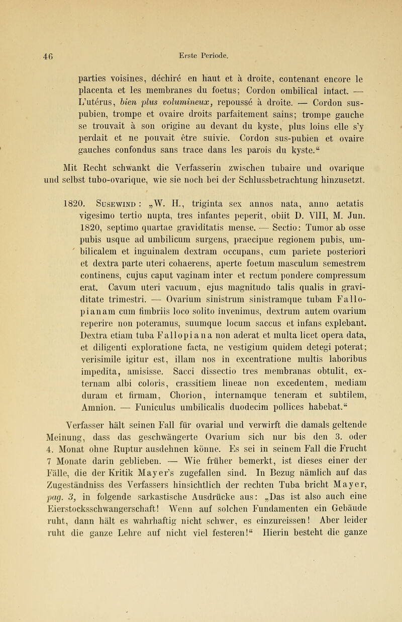 parties voisines, dechire en haut et ä droite, contenant encore le placenta et les membranes du foetus; Gordon ombilical intact. — L'uterus, bien plus volumineux, repousse ä droite. — Cordon sus- pubien, trompe et ovaire droits parfaitement sains; trompe gauche se trouvait ä son origine au devant du kyste, plus loins eile s'y perdait et ne pouvait etre suivie. Cordon sus-pubien et ovaire gauches confondus sans trace dans les parois du kyste. Mit Recht schwankt die Verfasserin zwischen tubaire und ovarique und selbst tubo-ovarique, wie sie noch bei der Schlussbetrachtung hinzusetzt. 1820. Susewind : „W. H., triginta sex annos nata, anno aetatis vigesimo tertio nupta, tres infantes peperit, obiit D. VIII, M. Jun. 1820, septimo quartae graviditatis mense. — Sectio: Tumor ab osse pubis usque ad umbilicum surgens, praecipue regionem pubis, um- ' bilicalem et inguinalem dextram occupans, cum pariete posteriori et dextra parte uteri cohaerens, aperte foetum masculum semestrem continens, cujus caput vaginam inter et rectum pondere compressum erat. Cavum uteri vacuum, ejus magnitudo talis qualis in gravi- ditate trimestri. — Ovarium sinistrum sinistramque tubam Fallo- pianam cum fimbriis loco solito invenimus, dextrum autem ovarium reperire non poteramus, suumque locum Saccus et infans explebant. Dextra etiam tuba Fallopiana non aderat et multa licet opera data, et diligenti exploratione facta, ne vestigium quidem detegi poterat; verisimile igitur est, illam nos in excentratione multis laboribus impedita, amisisse. Sacci dissectio tres membranas obtulit, ex- ternam albi coloris, crassitiem lineae non excedentem, mediam duram et firmam, Chorion, internamque teneram et subtilem, Amnion. — Funiculus umbilicalis duodecim pollices habebat. Verfasser hält seinen Fall für ovarial und verwirft die damals geltende Meinung, dass das geschwängerte Ovarium sich nur bis den 3. oder 4. Monat ohne Ruptur ausdehnen könne. Es sei in seinem Fall die Frucht 7 Monate darin geblieben. — Wie früher bemerkt, ist dieses einer der Fälle, die der Kritik Mayer's zugefallen sind. In Bezug nämlich auf das Zugeständniss des Verfassers hinsichtlich der rechten Tuba bricht Mayer, pag. 3, in folgende sarkastische Ausdrücke aus: „Das ist also auch eine Eierstocksschwangerschaft! Wenn auf solchen Fundamenten ein Gebäude ruht, dann hält es wahrhaftig nicht schwer, es einzureissen! Aber leider ruht die ganze Lehre auf nicht viel festeren! Hierin besteht die ganze