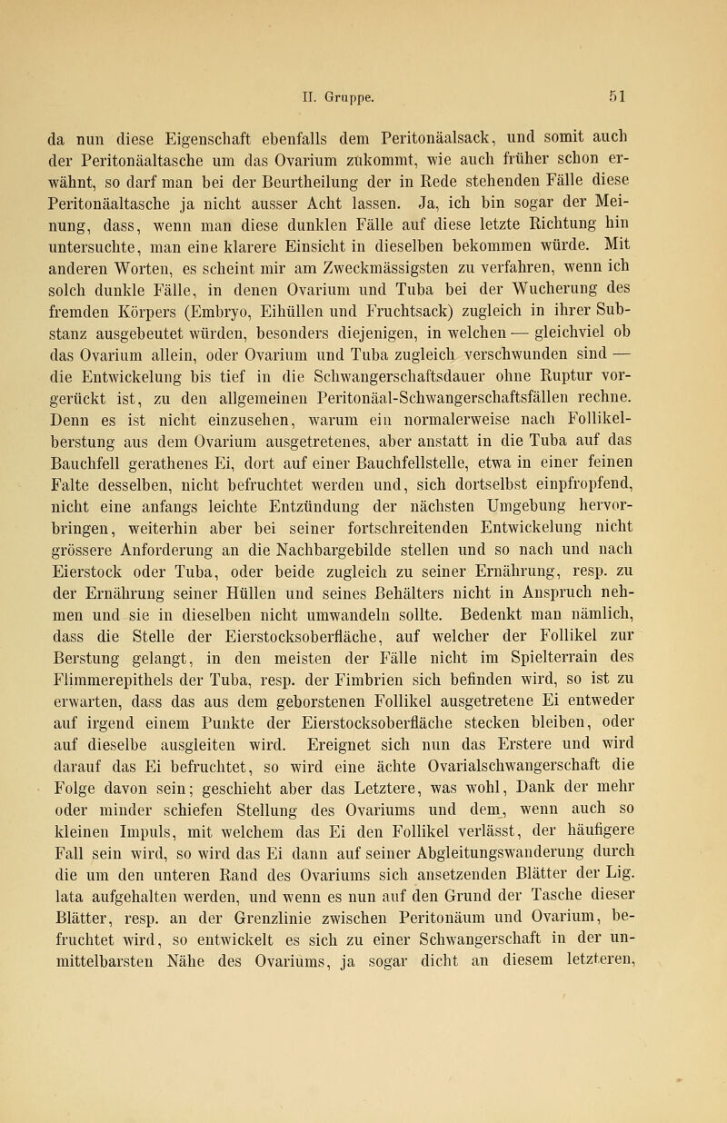 da nun diese Eigenschaft ebenfalls dem Peritonäalsack, und somit auch der Peritonäaltasche um das Ovarium zukommt, wie auch früher schon er- wähnt, so darf man bei der Beurtheilung der in Rede stehenden Fälle diese Peritonäaltasche ja nicht ausser Acht lassen. Ja, ich bin sogar der Mei- nung, dass, wenn man diese dunklen Fälle auf diese letzte Richtung hin untersuchte, man eine klarere Einsicht in dieselben bekommen würde. Mit anderen Worten, es scheint mir am Zweckmässigsten zu verfahren, wenn ich solch dunkle Fälle, in denen Ovarium und Tuba bei der Wucherung des fremden Körpers (Embryo, Eihüllen und Fruchtsack) zugleich in ihrer Sub- stanz ausgebeutet würden, besonders diejenigen, in welchen — gleichviel ob das Ovarium allein, oder Ovarium und Tuba zugleich verschwunden sind — die Entwicklung bis tief in die Schwangerschaftsdauer ohne Ruptur vor- gerückt ist, zu den allgemeinen Peritonäal-Schwangerschaftsfällen rechne. Denn es ist nicht einzusehen, warum ein normalerweise nach Follikel- berstung aus dem Ovarium ausgetretenes, aber anstatt in die Tuba auf das Bauchfell gerathenes Ei, dort auf einer Bauchfellstelle, etwa in einer feinen Falte desselben, nicht befruchtet werden und, sich dortselbst einpfropfend, nicht eine anfangs leichte Entzündung der nächsten Umgebung hervor- bringen, weiterhin aber bei seiner fortschreitenden Entwicklung nicht grössere Anforderung an die Nachbargebilde stellen und so nach und nach Eierstock oder Tuba, oder beide zugleich zu seiner Ernährung, resp. zu der Ernährung seiner Hüllen und seines Behälters nicht in Anspruch neh- men und sie in dieselben nicht umwandeln sollte. Bedenkt man nämlich, dass die Stelle der Eierstocksoberfläche, auf welcher der Follikel zur Berstung gelangt, in den meisten der Fälle nicht im Spielterrain des Flimmerepithels der Tuba, resp. der Fimbrien sich befinden wird, so ist zu erwarten, dass das aus dem geborstenen Follikel ausgetretene Ei entweder auf irgend einem Punkte der Eierstocksoberfläche stecken bleiben, oder auf dieselbe ausgleiten wird. Ereignet sich nun das Erstere und wird darauf das Ei befruchtet, so wird eine ächte Ovarialschwangerschaft die Folge davon sein; geschieht aber das Letztere, was wohl, Dank der mehr oder minder schiefen Stellung des Ovariums und dem, wenn auch so kleinen Impuls, mit welchem das Ei den Follikel verlässt, der häufigere Fall sein wird, so wird das Ei dann auf seiner Abgleitungswanderung durch die um den unteren Rand des Ovariums sich ansetzenden Blätter der Lig. lata aufgehalten werden, und wenn es nun auf den Grund der Tasche dieser Blätter, resp. an der Grenzlinie zwischen Peritonäum und Ovarium, be- fruchtet wird, so entwickelt es sich zu einer Schwangerschaft in der un- mittelbarsten Nähe des Ovariums, ja sogar dicht an diesem letzteren,