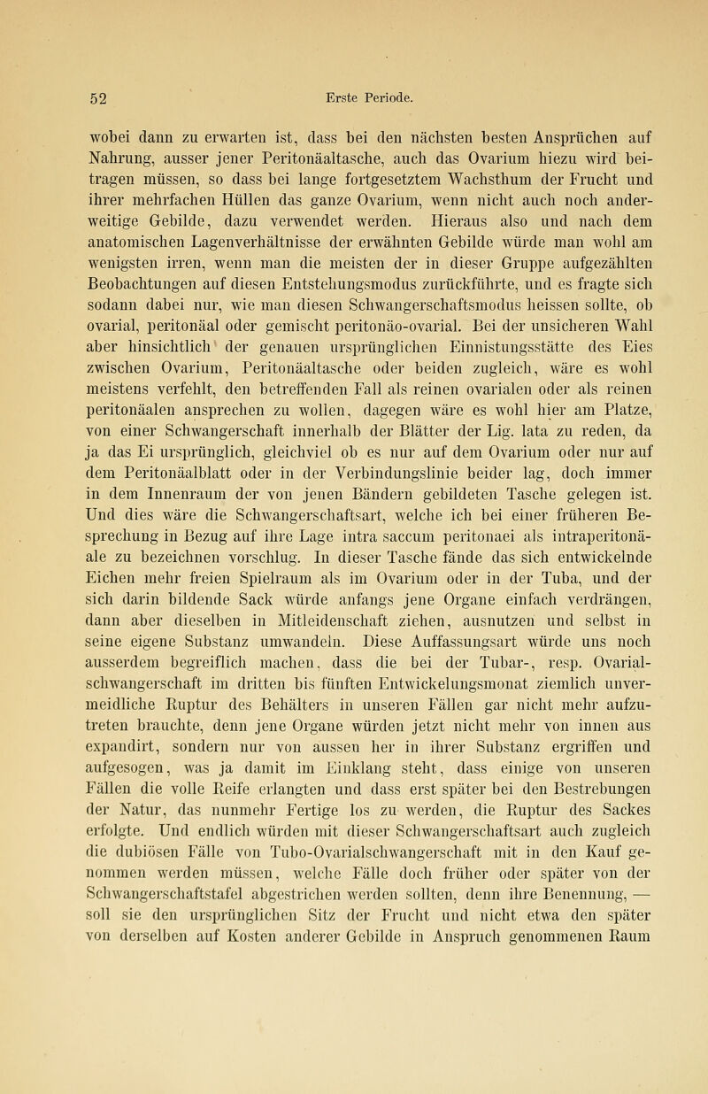wobei dann zu erwarten ist, dass bei den nächsten besten Ansprüchen auf Nahrung, ausser jener Peritonäaltasche, auch das Ovarium hiezu wird bei- tragen müssen, so dass bei lange fortgesetztem Wachsthum der Frucht und ihrer mehrfachen Hüllen das ganze Ovarium, wenn nicht auch noch ander- weitige Gebilde, dazu verwendet werden. Hieraus also und nach dem anatomischen Lagenverhältnisse der erwähnten Gebilde würde man wohl am wenigsten irren, wenn man die meisten der in dieser Gruppe aufgezählten Beobachtungen auf diesen Entstehungsmodus zurückführte, und es fragte sich sodann dabei nur, wie man diesen Schwangerschaftsmodus heissen sollte, ob ovarial, peritonäal oder gemischt peritonäo-ovarial. Bei der unsicheren Wahl aber hinsichtlich der genauen ursprünglichen Einnistungsstätte des Eies zwischen Ovarium, Peritonäaltasche oder beiden zugleich, wäre es wohl meistens verfehlt, den betreffenden Fall als reinen ovarialen oder als reinen peritonäalen ansprechen zu wollen, dagegen wäre es wohl hier am Platze, von einer Schwangerschaft innerhalb der Blätter der Lig. lata zu reden, da ja das Ei ursprünglich, gleichviel ob es nur auf dem Ovarium oder nur auf dem Peritonäalblatt oder in der Verbindungslinie beider lag, doch immer in dem Innenraum der von jenen Bändern gebildeten Tasche gelegen ist. Und dies wäre die Schwangerschaftsart, welche ich bei einer früheren Be- sprechung in Bezug auf ihre Lage intra saccum peritonaei als intraperitonä- ale zu bezeichnen vorschlug. In dieser Tasche fände das sich entwickelnde Eichen mehr freien Spielraum als im Ovarium oder in der Tuba, und der sich darin bildende Sack würde anfangs jene Organe einfach verdrängen, dann aber dieselben in Mitleidenschaft ziehen, ausnutzen und selbst in seine eigene Substanz umwandeln. Diese Auffassungsart würde uns noch ausserdem begreiflich machen, dass die bei der Tubar-, resp. Ovarial- schwangerschaft im dritten bis fünften Entwickelungsmonat ziemlich unver- meidliche Ptuptur des Behälters in unseren Fällen gar nicht mehr aufzu- treten brauchte, denn jene Organe würden jetzt nicht mehr von innen aus expandirt, sondern nur von aussen her in ihrer Substanz ergriffen und aufgesogen, was ja damit im Einklang steht, dass einige von unseren Fällen die volle Pfeife erlangten und dass erst später bei den Bestrebungen der Natur, das nunmehr Fertige los zu werden, die Ruptur des Sackes erfolgte. Und endlich würden mit dieser Schwangerschaftsart auch zugleich die dubiösen Fälle von Tubo-Ovarialschwangerschaft mit in den Kauf ge- nommen werden müssen, welche Fälle doch früher oder später von der Schwangerschaftstafel abgestrichen werden sollten, denn ihre Benennung, — soll sie den ursprünglichen Sitz der Frucht und nicht etwa den später von derselben auf Kosten anderer Gebilde in Anspruch genommenen Raum