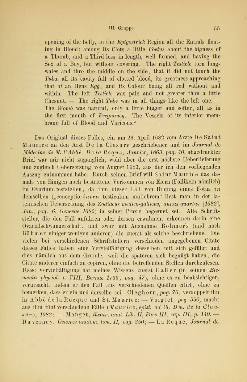 opening of the belly, in the Epigastrick Kegion all the Entrals float- ing in Blot>d; among its Clots a little Foetus about the bigness of a Thumb, and a Third less in length, well formed, and having the Sex of a Boy, but without covering. The right Testicle torn long- waies and thro the middle on the side, that it did not touch the Tuba, all its cavity füll of clotted blood, its greatness approaching that of an Hens Egg, and its Colour being all red without and within. The left Testicle was pale and not greater than a little Chesnut. — The right Tube was in all things like the left one. — The Womb was natural, only a little bigger and softer, all as in the first month of Pregnancy. The Vessels of its interior mem- brane füll of Blood and Varicous. Das Original dieses Falles, ein am 26. April 1682 vom Arzte De Saint Maurice an den Arzt De la Closure geschriebener und im Journal de Medecine de M. TAbb6 De la Roque, Janvier, 1863, pag. 40, abgedruckter Brief war mir nicht zugänglich, wohl aber die erst nächste Ueberlieferung und zugleich Uebersetzung vom August 1683, aus der ich den vorliegenden Auszug entnommen habe. Durch seinen Brief will Saint Maurice das da- mals von Einigen noch bestrittene Vorkommen von Eiern (Follikeln nämlich) im Ovarium feststellen, da ihm dieser Fall von Bildung eines Fötus in demselben („conceptio intra testiculum muliebrem liest man in der la- teinischen Uebersetzung des Zodiacus medico-gallicus, annus quartus [1682], Jan., pag. 6, Genevae 1685) in seiner Praxis begegnet sei. Alle Schrift- steller, die den Fall anführen oder dessen erwähnen, erkennen darin eine Ovarialschwangerschaft, und zwar mit Ausnahme Böhmer's (und nach Böhmer einiger wenigen anderen) die zuerst als solche beschriebene. Die vielen bei verschiedenen Schriftstellern verschieden angegebenen Citate dieses Falles haben eine Vervielfältigung desselben mit sich geführt und dies nämlich aus dem Grunde, weil die späteren sich begnügt haben, die Citate anderer einfach zu copiren, ohne die betreffenden Stellen durchzulesen. Diese Vervielfältigung hat meines Wissens zuerst Hall er (in seinen Ele- menta physiol. t. VIII, Bernae 1766, pag. 47), ohne es zu beabsichtigen, verursacht, indem er den Fall aus verschiedenen Quellen citirt, ohne zu bemerken, dass er ein und derselbe sei. Cleghorn, pag. 76, verdoppelt ihn in Abbe de la Rocque und St. Maurice; — Voigtel, pag. 550, macht aus ihm fünf verschiedene Fälle (Maurice, epist. ad Cl. Dm. de la Clau- sure, 1682; — Manget, theatr. anat. Lib. II, Pars III, cap. III, p. MO.— Duverney, Oeuvres anatom. tom. II, pag. 350; — La Roque, Journal de