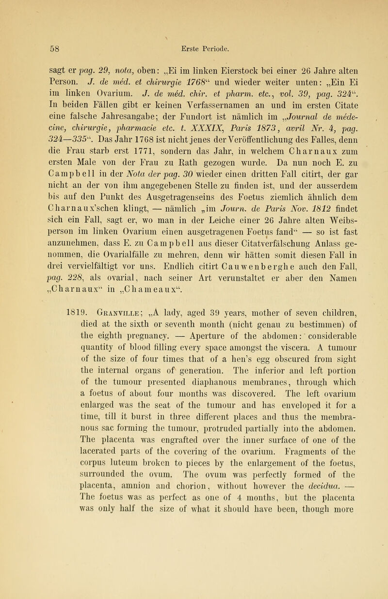 sagt er pag. 29, nota, oben: „Ei im linken Eierstock bei einer 26 Jahre alten Person. J. de med. et Chirurgie 1768 und wieder weiter unten: „Ein Ei im linken Ovarium. J. de med. chir. et pharm, etc., vol. 39, pag. 324. In beiden Fällen gibt er keinen Verfassernamen an und im ersten Citate eine falsche Jahresangabe; der Fundort ist nämlich im „Journal de mede- cine, Chirurgie, pharmacie etc. t. XXXIX, Paris 1873, avril Nr. 4, pag. 324—335. Das Jahr 1768 ist nicht jenes der Veröffentlichung des Falles, denn die Frau starb erst 1771, sondern das Jahr, in welchem Charnaux zum ersten Male von der Frau zu Rath gezogen wurde. Da nun noch E. zu Campbell in der Nota der pag. 30 wieder einen dritten Fall citirt, der gar nicht an der von ihm angegebenen Stelle zu finden ist, und der ausserdem bis auf den Punkt des Ausgetragenseins des Foetus ziemlich ähnlich dem Charnaux'schen klingt, — nämlich „im Journ. de Paris Nov. 1812 findet sich ein Fall, sagt er, wo man in der Leiche einer 26 Jahre alten Weibs- person im linken Ovarium einen ausgetragenen Foetus fand1' — so ist fast anzunehmen, dass E. zu Campbell aus dieser Citatverfälschung Anlass ge- nommen, die Ovarialfälle zu mehren, denn wir hätten somit diesen Fall in drei vervielfältigt vor uns. Endlich citirt Cauwenberghe auch den Fall, pag. 228, als ovarial, nach seiner Art verunstaltet er aber den Namen „Charnaux in „Chameaux. 1819. Granville; „A lady, aged 39 years, mother of seven children, died at the sixth or seventh month (nicht genau zu bestimmen) of the eighth pregnancy. — Aperture of the abdomen: considerable quantity of blood Alling every space amongst the viscera. A tumour of the size of four times that of a hen's egg obscured from sight the internal Organs of generation. The inferior and left portion of the tumour presented diaphanous membranes, through which a foetus of about four months was discovered. The left ovarium enlarged was the seat of the tumour and has enveloped it for a time, tili it burst in three different places and thus the membra- nous sac forming the tumour, protruded partially into the abdomen. The placenta was engrafted over the inner surface of one of the lacerated parts of the covering of the ovarium. Fragments of the corpus luteum broken to pieces by the enlargement of the foetus, surrounded the ovum. The ovum was perfectly formed of the placenta, amnion and chorion, without however the decidua. — The foetus was as perfect as one of 4 months, but the placenta was only half the size of what it should have been, though more