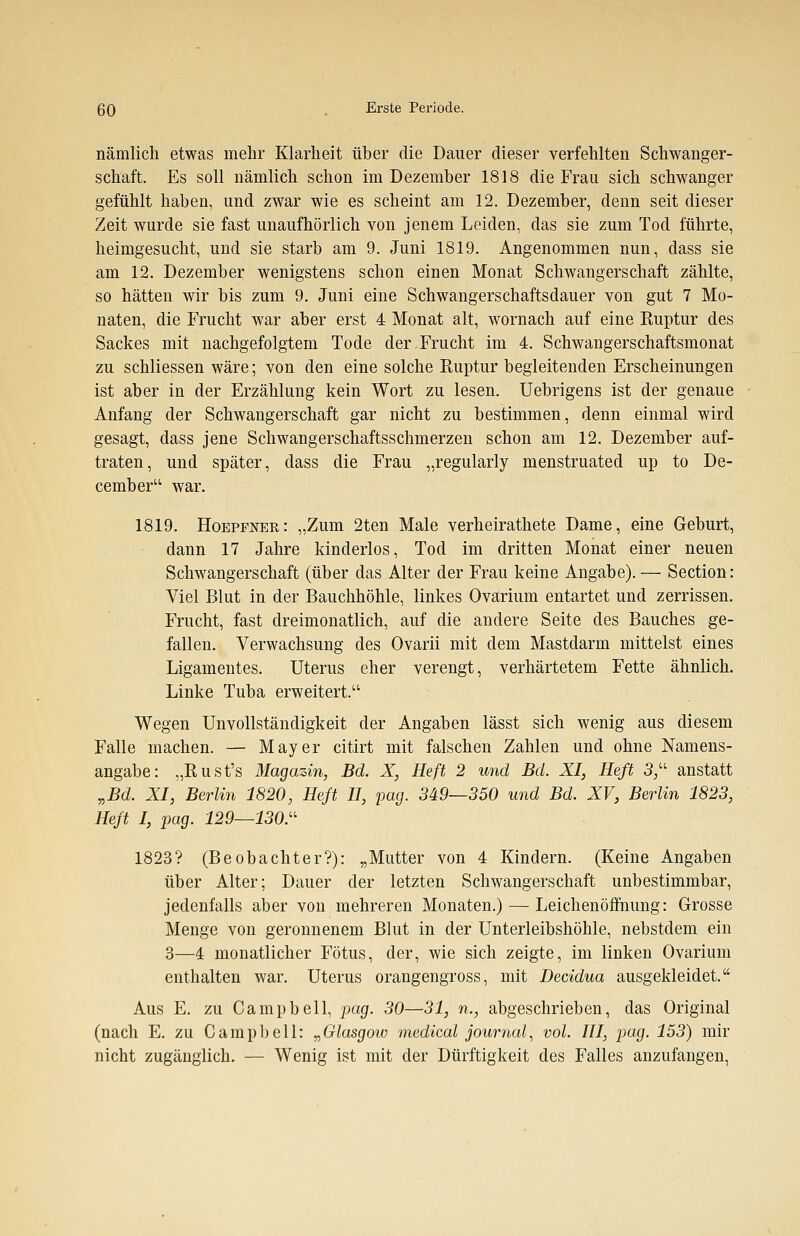 nämlich etwas mehr Klarheit über die Dauer dieser verfehlten Schwanger- schaft. Es soll nämlich schon im Dezember 1818 die Frau sich schwanger gefühlt haben, und zwar wie es scheint am 12. Dezember, denn seit dieser Zeit wurde sie fast unaufhörlich von jenem Leiden, das sie zum Tod führte, heimgesucht, und sie starb am 9. Juni 1819. Angenommen nun, dass sie am 12. Dezember wenigstens schon einen Monat Schwangerschaft zählte, so hätten wir bis zum 9. Juni eine Schwangerschaftsdauer von gut 7 Mo- naten, die Frucht war aber erst 4 Monat alt, wornach auf eine Ruptur des Sackes mit nachgefolgtem Tode der Frucht im 4. Schwangerschaftsmonat zu schliessen wäre; von den eine solche Ruptur begleitenden Erscheinungen ist aber in der Erzählung kein Wort zu lesen. Uebrigens ist der genaue Anfang der Schwangerschaft gar nicht zu bestimmen, denn einmal wird gesagt, dass jene Schwangerschaftsschmerzen schon am 12. Dezember auf- traten, und später, dass die Frau „regularly menstruated up to De- cember war. 1819. Hoepfner: „Zum 2ten Male verheirathete Dame, eine Geburt, dann 17 Jahre kinderlos, Tod im dritten Monat einer neuen Schwangerschaft (über das Alter der Frau keine Angabe). — Section: Viel Blut in der Bauchhöhle, linkes Ovarium entartet und zerrissen. Frucht, fast dreimonatlich, auf die andere Seite des Bauches ge- fallen. Verwachsung des Ovarii mit dem Mastdarm mittelst eines Ligamentes. Uterus eher verengt, verhärtetem Fette ähnlich. Linke Tuba erweitert.1' Wegen Unvollständigkeit der Angaben lässt sich wenig aus diesem Falle machen. — Mayer citirt mit falschen Zahlen und ohne Namens- angabe: „Rust's Magazin, Bd. X, Heft 2 und Bd. XI, Heft 3 anstatt „Bd. XI, Berlin 1820, Heft II, pag. 349—350 und Bd. XV, Berlin 1823, Heft I, pag. 129—130. 1823? (Beobachter?): „Mutter von 4 Kindern. (Keine Angaben über Alter; Dauer der letzten Schwangerschaft unbestimmbar, jedenfalls aber von mehreren Monaten.) — Leichenöffnung: Grosse Menge von geronnenem Blut in der Unterleibshöhle, nebstdem ein 3—4 monatlicher Fötus, der, wie sich zeigte, im linken Ovarium enthalten war. Uterus orangengross, mit Decidua ausgekleidet. Aus E. zu Campbell, pag. 30—31, n., abgeschrieben, das Original (nach E. zu Campbell: „Glasgow medical Journal, vol. III, pag. 153) mir nicht zugänglich. — Wenig ist mit der Dürftigkeit des Falles anzufangen,