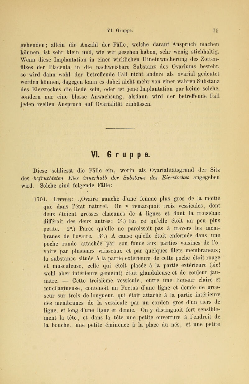 gehenden; allein die Anzahl der Fälle, welche darauf Anspruch machen können, ist sehr klein und, wie wir gesehen haben, sehr wenig stichhaltig. Wenn diese Implantation in einer wirklichen Hineinwucherung des Zotten- filzes der Placenta in die nachweisbare Substanz des Ovariums besteht, so wird dann wohl der betreffende Fall nicht anders als ovarial gedeutet werden können, dagegen kann es dabei nicht mehr von einer wahren Substanz des Eierstockes die Rede sein, oder ist jene Implantation gar keine solche, sondern nur eine blosse Anwachsung, alsdann wird der betreffende Fall jeden reellen Anspruch auf Ovarialität einbüssen. VI. Gruppe. Diese schliesst die Fälle ein, worin als Ovarialitätsgrund der Sitz des befruchteten Eies innerhalb der Substanz des Eierstockes angegeben wird. Solche sind folgende Fälle: 1701. Littre: „Ovaire gauche d'une femme plus gros de la moitie que dans l'etat naturel. On y remarquoit trois vessicules, dont deux etoient grosses chacunes de 4 lignes et dont la troisieme differoit des deux autres: 1°.) En ce qu'elle etoit un peu plus petite. 2°.) Parce qu'elle ne paroissoit pas ä travers les mem- branes de l'ovaire. 3°.) A cause qu'elle etoit enfermee dans une poche ronde attachee par son fonds aux parties voisines de l'o- vaire par plusieurs vaisseaux et par quelques filets membraneux; la substance situee ä la partie exterieure de cette poche etoit rouge et musculeuse, celle qui etoit placee ä la partie exterieure (sie! wohl aber interieure gemeint) etoit glanduleuse et de couleur jau- natre. — Cette troisieme vessicule, outre une liqueur claire et mucilagineuse, contenoit un Foetus d'une ligne et demie de gros- sem* sur trois de longueur, qui etoit attache ä la partie interieure des membranes de la vessicule par un cordon gros d'un tiers de ligne, et long d'une ligne et demie. On y distinguoit fort sensible- ment la tete, et dans la tete une petite Ouvertüre ä l'endroit de la bouche, une petite eminence ä la place du nes, et une petite
