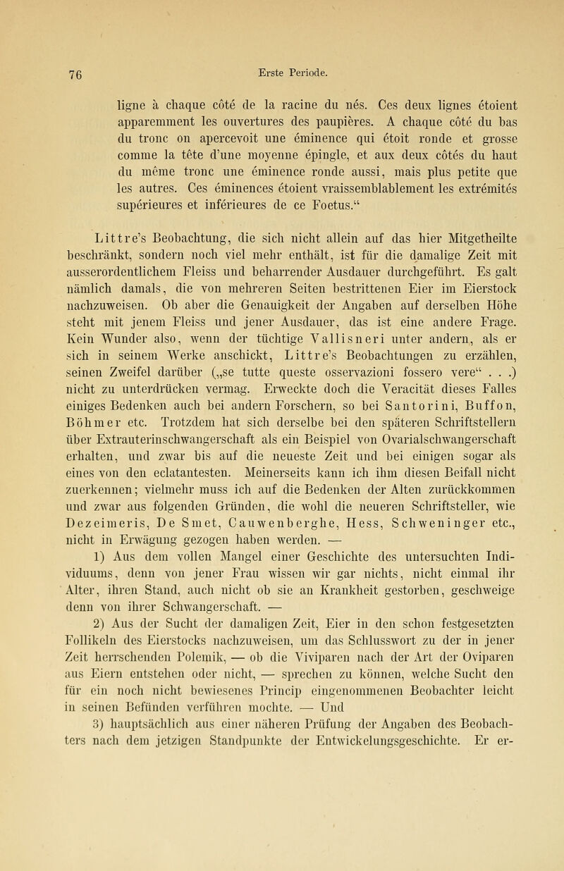 ligne ä chaque cote de la racine du nes. Ces deux lignes etoient apparemment les ouvertures des paupieres. A chaque cote du bas du tronc on apercevoit une eminence qui etoit ronde et grosse comme la tete d'une moyenne epingle, et aux deux cötes du haut du meine tronc une eminence ronde aussi, mais plus petite que les autres. Ces eminences etoient vraissemblablement les extremites superieures et inferieures de ce Foetus. Littre's Beobachtung, die sich nicht allein auf das hier Mitgetheilte beschränkt, sondern noch viel mehr enthält, ist für die damalige Zeit mit ausserordentlichem Fleiss und beharrender Ausdauer durchgeführt. Es galt nämlich damals, die von mehreren Seiten bestrittenen Eier im Eierstock nachzuweisen. Ob aber die Genauigkeit der Angaben auf derselben Höhe steht mit jenem Fleiss und jener Ausdauer, das ist eine andere Frage. Kein Wunder also, wenn der tüchtige Vallisneri unter andern, als er sich in seinem Werke anschickt, Littre's Beobachtungen zu erzählen, seinen Zweifel darüber („se tutte queste osservazioni fossero vere . . .) nicht zu unterdrücken vermag. Erweckte doch die Veracität dieses Falles einiges Bedenken auch bei andern Forschern, so bei Santorini, Buffon, Böhmer etc. Trotzdem hat sich derselbe bei den späteren Schriftstellern über Extrauterinschwangerschaft als ein Beispiel von Ovarialschwangerschaft erhalten, und zwar bis auf die neueste Zeit und bei einigen sogar als eines von den eclatantesten. Meinerseits kann ich ihm diesen Beifall nicht zuerkennen; vielmehr muss ich auf die Bedenken der Alten zurückkommen und zwar aus folgenden Gründen, die wohl die neueren Schriftsteller, wie Dezeimeris, De Smet, Cauwenberghe, Hess, Schweninger etc., nicht in Erwägung gezogen haben werden. — 1) Aus dem vollen Mangel einer Geschichte des untersuchten Indi- viduums, denn von jener Frau wissen wir gar nichts, nicht einmal ihr Alter, ihren Stand, auch nicht ob sie an Krankheit gestorben, geschweige denn von ihrer Schwangerschaft. — 2) Aus der Sucht der damaligen Zeit, Eier in den schon festgesetzten Follikeln des Eierstocks nachzuweisen, um das Schlusswort zu der in jener Zeit herrschenden Polemik, — ob die Viviparen nach der Art der Oviparen aus Eiern entstehen oder nicht, — sprechen zu können, welche Sucht den für ein noch nicht bewiesenes Princip eingenommenen Beobachter leicht in seinen Befunden verführen mochte. — Und 3) hauptsächlich aus einer näheren Prüfung der Angaben des Beobach- ters nach dem jetzigen Standpunkte der Entwicklungsgeschichte. Er er-