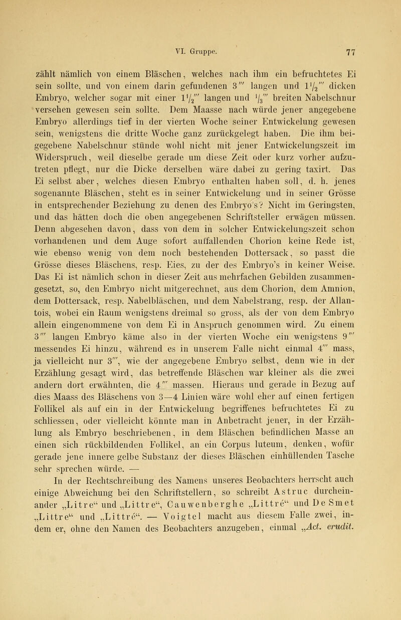 zählt nämlich von einem Bläschen, welches nach ihm ein befruchtetes Ei sein sollte, und von einem darin gefundenen 3' langen und iy2' dicken Embryo, welcher sogar mit einer l1//' langen und ij3' breiten Nabelschnur versehen gewesen sein sollte. Dem Maasse nach würde jener angegebene Embryo allerdings tief in der vierten Woche seiner Entwickelung gewesen sein, wenigstens die dritte Woche ganz zurückgelegt haben. Die ihm bei- gegebene Nabelschnur stünde wohl nicht mit jener Entwickelungszeit im Widerspruch, weil dieselbe gerade um diese Zeit oder kurz vorher aufzu- treten pflegt, nur die Dicke derselben wäre dabei zu gering taxirt. Das Ei selbst aber, welches diesen Embryo enthalten haben soll, d. h. jenes sogenannte Bläschen, steht es in seiner Entwickelung und in seiner Grösse in entsprechender Beziehung zu denen des Embryos? Nicht im Geringsten, und das hätten doch die oben angegebenen Schriftsteller erwägen müssen. Denn abgesehen davon, dass von dem in solcher Entwickelungszeit schon vorhandenen und dem Auge sofort auffallenden Chorion keine Rede ist, wie ebenso wenig von dem noch bestehenden Dottersack, so passt die Grösse dieses Bläschens, resp. Eies, zu der des Embryo's in keiner Weise. Das Ei ist nämlich schon in dieser Zeit aus mehrfachen Gebilden zusammen- gesetzt, so, den Embryo nicht mitgerechnet, aus dem Chorion, dem Amnion, dem Dottersack, resp. Nabelbläschen, und dem Nabelstrang, resp. der Allan- tois, wobei ein Raum wenigstens dreimal so gross, als der von dem Embryo allein eingenommene von dem Ei in Anspruch genommen wird. Zu einem 3' langen Embryo käme also in der vierten Woche ein wenigstens 9' messendes Ei hinzu, während es in unserem Falle nicht einmal 4' mass, ja vielleicht nur 3', wie der angegebene Embryo selbst, denn wie in der Erzählung gesagt wird, das betreffende Bläschen war kleiner als die zwei andern dort erwähnten, die 4' massen. Hieraus und gerade in Bezug auf dies Maass des Bläschens von 3—4 Linien wäre wohl eher auf einen fertigen Follikel als auf ein in der Entwickelung begriffenes befruchtetes Ei zu schliessen, oder vielleicht könnte man in Anbetracht jener, in der Erzäh- lung als Embryo beschriebenen, in dem Bläschen befindlichen Masse an einen sich rückbildenden Follikel, an ein Corpus luteum, denken, wofür gerade jene innere gelbe Substanz der dieses Bläschen einhüllenden Tasche sehr sprechen würde. — In der Rechtschreibung des Namens unseres Beobachters herrscht auch einige Abweichung bei den Schriftstellern, so schreibt Astruc durchein- ander „Litre und„Littreu, Cauwenberghe „Littre undDeSmet „Littre und „Littre. — Voigtel macht aus diesem Falle zwei, in- dem er, ohne den Namen des Beobachters anzugeben, einmal „Act. erudit.