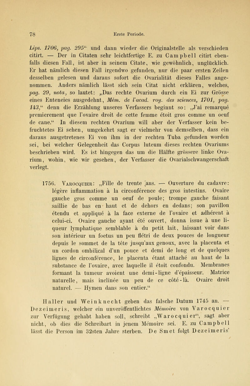 Lips. 1706, pag. 295u und dann wieder die Originalstelle als verschieden citirt. — Der in Citaten sehr leichtfertige E. zu Campbell citirt eben- falls diesen Fall, ist aber in seinem Citate, wie gewöhnlich, unglücklich. Er hat nämlich diesen Fall irgendwo gefunden, nur die paar ersten Zeilen desselben gelesen und daraus sofort die Ovarialität dieses Falles ange- nommen. Anders nämlich lässt sich sein Citat nicht erklären, welches, pag. 29, nota, so lautet: „Das rechte Ovarium durch ein Ei zur Grösse eines Enteneies ausgedehnt, Mem. de l'acad. roy. des sciences, 1701, pag. 143/' denn die Erzählung unseres Verfassers beginnt so: „J'ai remarque premierement que l'ovaire droit de cette femme etoit gros comme un oeuf de cane. In diesem rechten Ovarium will aber der Verfasser kein be- fruchtetes Ei sehen, umgekehrt sagt er vielmehr von demselben, dass ein daraus ausgetretenes Ei von ihm in der rechten Tuba gefunden worden sei, bei welcher Gelegenheit das Corpus luteum dieses rechten Ovariums beschrieben wird. Es ist hingegen das um die Hälfte grössere linke Ova- rium, wohin, wie wir gesehen, der Verfasser die Ovarialschwangerschaft verlegt. 1756. Varocqitier: „Fille de trente [ans. — Ouvertüre du cadavre: legere inflammation ä la circonference des gros intestins. Ovaire gauche gros comme un oeuf de poule; trompe gauche faisant saillie de bas en haut et de dehors en dedans; son pavillon etendu et applique ä la face externe de l'ovaire et adherent ä celui-ci. Ovaire gauche ayant ete ouvert, donna issue ä une li- queur lymphatique semblable ä du petit lait, laissant voir dans son interieur un foetus un peu fletri de deux pouces de longueur clepuis le sommet de la tete jusqu'aux genoux, avec la placenta et un cordon ombilical d'un pouce et demi de long et de quelques lignes de circonference, le placenta etant attache au haut de la substance de l'ovaire, avec laquelle il etoit confondu. Membranes formant la tumeur avoient une demi-ligne d'epaisseur. Matrice naturelle, mais inclinee un peu de ce cote-lä. Ovaire droit naturel. — Hymen dans son entier. Haller und Weinknecht geben das falsche Datum 1745 an. — Dezeimeris, welcher ein unveröffentlichtes Memoire von Varocquier zur Verfügung gehabt haben soll, schreibt „Warocqui eru, sagt aber nicht, ob dies die Schreibart in jenem Memoire sei. E. zu Campbell lässt die Person im 32sten Jahre sterben. De Smet folgt Dezeimeris'