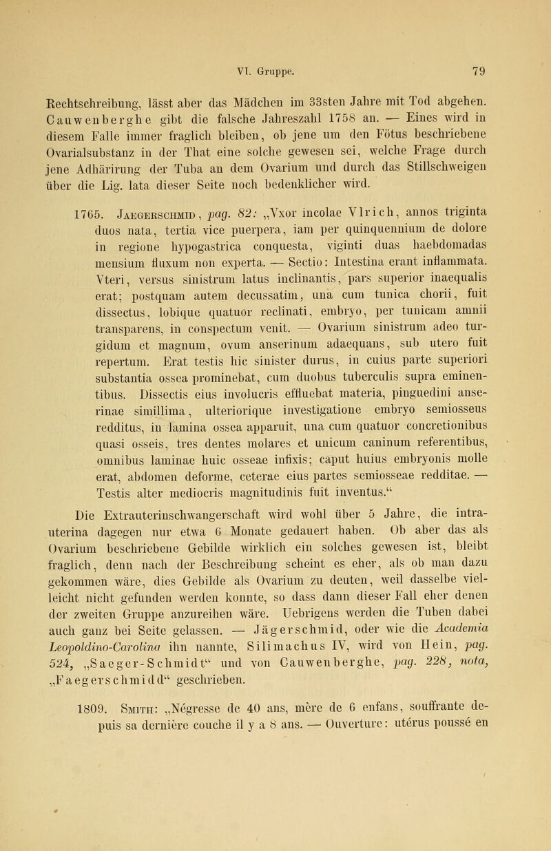 Rechtschreibung, lässt aber das Mädchen im 33sten Jahre mit Tod abgehen. Cauwenberghe gibt die falsche Jahreszahl 1758 an. — Eines wird in diesem Falle immer fraglich bleiben, ob jene um den Fötus beschriebene Ovarialsubstanz in der That eine solche gewesen sei, welche Frage durch jene Adhärirung der Tuba an dem Ovarium und durch das Stillschweigen über die Lig. lata dieser Seite noch bedenklicher wird. 1765. Jaegerschmid , pag. 82: „Vxor incolae Vir ich, annos triginta duos nata, tertia vice puerpera, iam per quinquennium de dolore in regione hypogastrica conquesta, viginti duas haebdomadas mensium fluxum non experta. — Sectio: Intestina erant inflammata. Vteri, versus sinistrum latus inclinantis, pars superior inaequalis erat; postquam autem decussatim, una cum tunica chorii, fuit dissectus, lobique quatuor reclinati, embryo, per tunicam amnii transparens, in conspectum venit. — Ovarium sinistrum adeo tur- gidum et magnum, ovum anserinum adaequans, sub utero fuit repertum. Erat testis hie sinister durus, in cuius parte superiori substantia ossea prominebat, cum duobus tuberculis supra eminen- tibus. Dissectis eius involucris effluebat materia, pinguedini anse- rinae simillima, ulteriorique investigatione embryo semiosseus redditus, in lamina ossea apparuit, una cum quatuor concretionibus quasi osseis, tres dentes molares et unicum caninum referentibus, omnibus laminae huic osseae infixis; caput huius embryonis molle erat, abdomen deforme, ceterae eius partes semiosseae redditae. — Testis alter medioeris magnitudinis fuit inventus. Die Extrauterinschwangerschaft wird wohl über 5 Jahre, die intra- uterina dagegen nur etwa 6 Monate gedauert haben. Ob aber das als Ovarium beschriebene Gebilde wirklich ein solches gewesen ist, bleibt fraglich, denn nach der Beschreibung scheint es eher, als ob man dazu gekommen wäre, dies Gebilde als Ovarium zu deuten, weil dasselbe viel- leicht nicht gefunden werden konnte, so dass dann dieser Fall eher denen der zweiten Gruppe anzureihen wäre. Uebrigens werden die Tuben dabei auch ganz bei Seite gelassen. — Jägerschmid, oder wie die Äcademia Leopoldino-Carolina ihn nannte, Silimachus IV, wird von Hein, pag. 524, „Saeger-Schmidt und von Cauwenberghe, pag. 228, nota, „F a eg ers c h m i d d geschrieben. 1809. Smith: „Negresse de 40 ans, mere de 6 enfans, souffrante de- puis sa derniere couche il y a 8 ans. — Ouvertüre: uterus pousse en