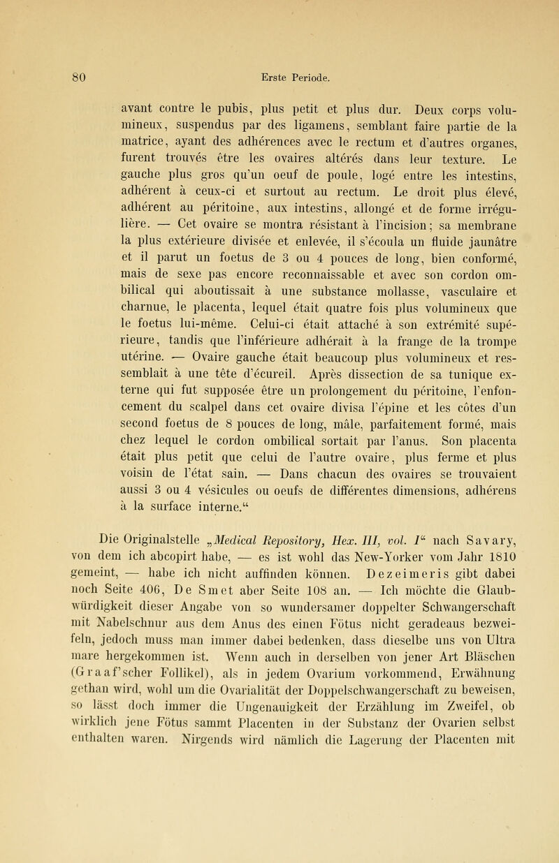 avant contre le pubis, plus petit et plus dur. Deux corps volu- mineux, suspendus par des ligamens, semblant faire partie de la matrice, ayant des adherences avec le rectum et d'autres organes, fureut trouves etre les ovaires älteres dans leur texture. Le gauche plus gros qu'un oeuf de poule, löge entre les intestins, adherent ä ceux-ci et surtout au rectum. Le droit plus eleve, adherent au peritoine, aux intestins, allonge et de forme irregu- liere. ~ Cet ovaire se montra resistant ä l'incision; sa membrane la plus exterieure divisee et enlevee, il s'ecoula un fluide jaunätre et il parut un foetus de 3 ou 4 pouces de long, bien conforme, mais de sexe pas encore reconnaissable et avec son cordon om- bilical qui aboutissait ä une substance mollasse, vasculaire et charnue, le placenta, lequel etait quatre fois plus volumineux que le foetus lui-meme. Celui-ci etait attache ä son extremite supe- rieure, tandis que l'inferieure adherait ä la frange de la trompe uterine. — Ovaire gauche etait beaucoup plus volumineux et res- semblait ä une tete d'ecureil. Apres dissection de sa tunique ex- terne qui fut supposee etre un prolongement du peritoine, l'enfon- cement du scalpel dans cet ovaire divisa l'epine et les cotes d'un second foetus de 8 pouces de long, male, parfaitement forme, mais chez lequel le cordon ombilical sortait par l'anus. Son placenta etait plus petit que celui de l'autre ovaire, plus ferme et plus voisin de l'etat sain. — Dans chacun des ovaires se trouvaient aussi 3 ou 4 vesicules ou oeufs de differentes dimensions, adherens ä la surface interne. Die Originalstelle „Medical Repository, Hex. III, vol. I nach Savary, von dem ich abcopirt habe, — es ist wohl das New-Yorker vom Jahr 1810 gemeint, — habe ich nicht auffinden können. Dezeimeris gibt dabei noch Seite 406, De Smet aber Seite 108 an. — Ich möchte die Glaub- würdigkeit dieser Angabe von so wundersamer doppelter Schwangerschaft mit Nabelschnur aus dem Anus des einen Fötus nicht geradeaus bezwei- feln, jedoch muss man immer dabei bedenken, dass dieselbe uns von Ultra mare hergekommen ist. Wenn auch in derselben von jener Art Bläschen (Graafscher Follikel), als in jedem Ovarium vorkommend, Erwähnung gethan wird, wohl um die Ovarialität der Doppelschwangerschaft zu beweisen, so lässt doch immer die Ungenauigkeit der Erzählung im Zweifel, ob wirklich jene Fötus sammt Placenten in der Substanz der Ovarien selbst enthalten waren. Nirgends wird nämlich die Lagerung der Placenten mit