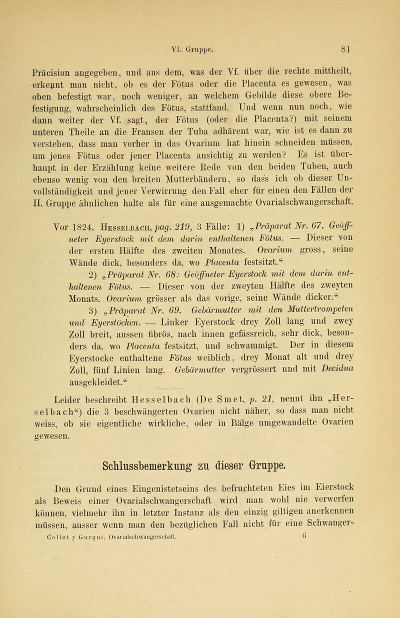 Präcision angegeben, und aus dem, was der Vf. über die rechte mittheilt, erkennt man nicht, ob es der Fötus oder die Placenta es gewesen, was oben befestigt war, noch weniger, an welchem Gebilde diese obere Be- festigung, wahrscheinlich des Fötus, stattfand. Und wenn nun noch, wie dann weiter der Vf. sagt, der Fötus (oder die Placenta?) mit seinem unteren Theile an die Fransen der Tuba adhärent war, wie ist es dann zu verstehen, dass man vorher in das Ovarium hat hinein schneiden müssen, um jenes Fötus oder jener Placenta ansichtig zu werden? Es ist über- haupt in der Erzählung keine weitere Kede von den beiden Tuben, auch ebenso wenig von den breiten Mutterbändern, so dass ich ob dieser Un- vollständigkeit und jener Verwirrung den Fall eher für einen den Fällen der II. Gruppe ähnlichen halte als für eine ausgemachte Ovarialschwangerschaft. Vor 1824. Hesselbach, pag. 219, 3 Fälle: 1) „Präparat Nr. 67. Geöff- neter Eyerstock mit dem darin enthaltenen Fötus. — Dieser von der ersten Hälfte des zweiten Monates. Ovarium gross, seine Wände dick, besonders da, wo Placenta festsitzt. 2) „Präparat Nr. 68: Geöffneter Eyerstock mit dem darin ent- haltenen Fötus. — Dieser von der zweyten Hälfte des zweyten Monats. Ovarium grösser als das vorige, seine Wände dicker. 3) „Präparat Nr. 69. Gebärmutter mit den Muttertrompeten und Eyerstöcken. — Linker Eyerstock drey Zoll lang und zwey Zoll breit, aussen fibrös, nach innen gefässreich, sehr dick, beson- ders da, wo Placenta festsitzt, und schwammigt. Der in diesem Eyerstocke enthaltene Fötus weiblich, drey Monat alt und drey Zoll, fünf Linien lang. Gebärmutter vergrössert und mit Decidua ausgekleidet. Leider beschreibt Hesselbach (De Smet, p. 21, nennt ihn „Her- selbach) die 3 beschwängerten Ovarien nicht näher, so dass man nicht weiss, ob sie eigentliche wirkliche, oder in Bälge umgewandelte Ovarien gewesen. Schlussbemerkung zu dieser Gruppe. Den Grund eines Eingenistetseins des befruchteten Eies im Eierstock als Beweis einer Ovarialschwangerschaft wird man wohl nie verwerfen können, vielmehr ihn in letzter Instanz als den einzig giltigen anerkennen müssen, ausser wenn man den bezüglichen Fall nicht für eine Schwanger- Collet y Gurgui, Ovarialschwangerschaft. 6