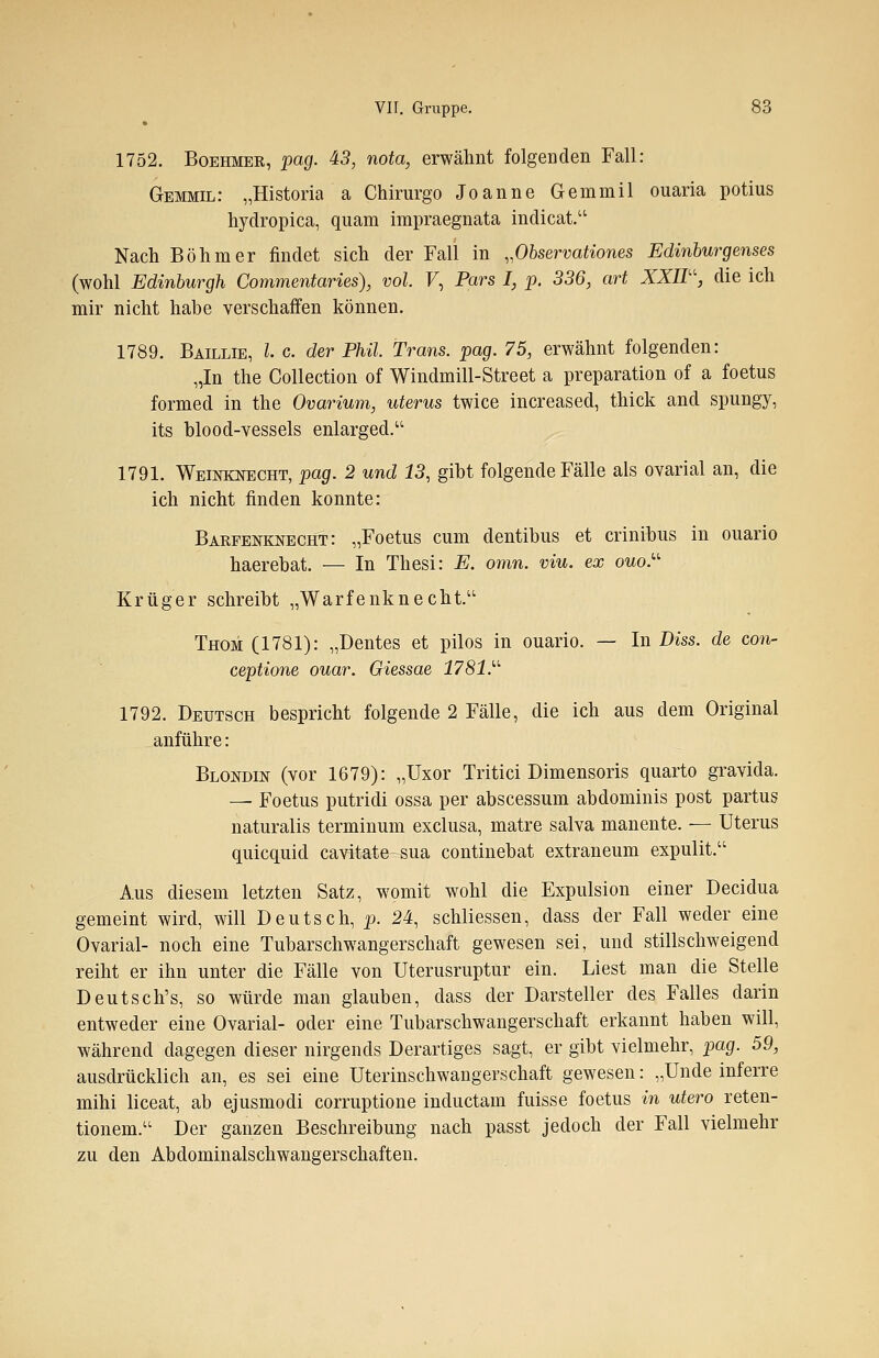 1752. Boehmer, pag. 43, nota, erwähnt folgenden Fall: Gemmil: „Historia a Chirurgo Joanne Gemmil ouaria potius hydropica, quam impraegnata indicat. Nach Böhmer findet sich der Fall in „Observationes Edinburgenses (wohl Edinburgh Commentaries), vol. V, Pars I, p. 336, art XXIIU, die ich mir nicht habe verschaffen können. 1789. Baillie, l c. der Phil. Trans, pag. 75, erwähnt folgenden: „In the Collection of Windmill-Street a preparation of a foetus formed in the Ovarium, uterus twice increased, thick and spungy, its blood-vessels enlarged. 1791. Weinknecht, pag. 2 und 13, gibt folgende Fälle als ovarial an, die ich nicht finden konnte: Barfenknecht: „Foetus cum dentibus et crinibus in ouario haerebat. — In Thesi: E. omn. viu. ex ouo. Krüger schreibt „Warfenknecht. Thom (1781): „Dentes et pilos in ouario. — In Diss. de con- ceptione ouar. Giessae 1781. 1792. Deutsch bespricht folgende 2 Fälle, die ich aus dem Original anführe: Blondin (vor 1679): „Uxor Tritici Dimensoris quarto gravida. — Foetus putridi ossa per abscessum abdominis post partus naturalis terminum exclusa, matre salva manente. — Uterus quicquid cavitate sua continebat extraneum expulit. Aus diesem letzten Satz, womit wohl die Expulsion einer Decidua gemeint wird, will Deutsch, p. 24, schliessen, dass der Fall weder eine Ovarial- noch eine Tubarschwangerschaft gewesen sei, und stillschweigend reiht er ihn unter die Fälle von Uterusruptur ein. Liest man die Stelle Deutsch's, so würde man glauben, dass der Darsteller des Falles darin entweder eine Ovarial- oder eine Tubarschwangerschaft erkannt haben will, während dagegen dieser nirgends Derartiges sagt, er gibt vielmehr, pag. 59, ausdrücklich an, es sei eine Uterinschwangerschaft gewesen: „Unde inferre mihi liceat, ab ejusmodi corruptione inductam fuisse foetus in utero reten- tionem. Der ganzen Beschreibung nach passt jedoch der Fall vielmehr zu den Abdominalschwangerschaften.