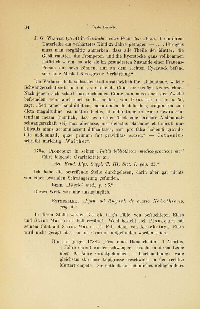 J. G. Walter (1774) in Geschichte einer Frau etc.: „Frau, die in ihrem Unterleibe ein verhärtetes Kind 22 Jahre getragen. — .... Übrigens muss man sorgfältig anmerken, dass alle Theile der Mutter, die Gebährmutter, die Trompeten und die Eyerstöcke ganz vollkommen natürlich waren, so wie sie im gesundesten Zustande einer Frauens- Person nur seyn können, nur an dem rechten Eyerstock befand sich eine Muskat-Nuss-grosse Verhärtung. Der Verfasser hält selbst den Fall ausdrücklich für „abdominal, welche Schwangerschaftsart auch das vorstehende Citat zur Genüge kennzeichnet. Nach jenem sich scharf aussprechenden Citate nun muss doch der Zweifel befremden, wenn auch noch so bescheiden, von Deutsch, da er, p. 36, sagt: „Sed tarnen haud diffiteor, narrationem de doloribus, conjunctim cum dicta magnitudine, ea maturi foetus, et induratione in ovario dextro sen- tentiam meam (nämlich, dass es in der That eine primäre Abdominal- schwangerschaft sei) mox alienasse, nisi defectus placentae et funiculi um- bilicalis nimis accumulassent difficultates, eam pro falsa habendi gravidi- tate abdominali, quae primum fuit graviditas Ovaria. — Cothenius schreibt unrichtig „Walther. 1794. Ploucqüet in seinen „Initia bibliothecae medico-practicae etc.u führt folgende Ovarialcitate an: „Act. Erud. Lips. Suppl. T. III, Sect. I, pag. 45. Ich habe die betreffende Stelle durchgelesen, darin aber gar nichts von einer ovarialen Schwängerung gefunden. Behe, „Physiol. med., p. 05. Dieses Werk war mir unzugänglich. Ettmueller, „Epist. ad Ruysch de ovario Nabothiano, pag. 4. In dieser Stelle werden Kerckring's Fälle von befruchteten Eiern und Saint Maurice's Fall erwähnt. Wohl bezieht sich Ploucqüet mit seinem Citat auf Saint Maurice's Fall, denn von Kerckring's Eiern wird nicht gesagt, dass sie im Ovarium aufgefunden worden seien. Housset (gegen 1788): „Frau eines Handarbeiters, 1 Abortus, 4 Jahre darauf wieder schwanger, Frucht in ihrem Leibe über 30 Jahre zurückgeblieben. — Leichenöfhung: ovale gleichsam skirrhöse kopfgrosse Geschwulst in der rechten Muttertrompete. Sie enthielt ein männliches wohlgebildetes