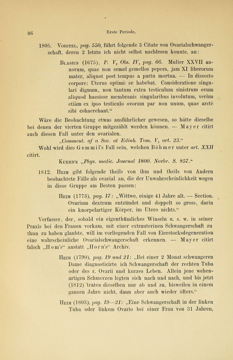1805. Voigtel, pag. 550, führt folgende 3 Citate von Ovarialschwanger- schaft, deren 2 letzte ich nicht selbst nachlesen konnte, an: Blasius (1675), P. V, Obs. IV, pag. 66. Mulier XXVII an- norum, quae non semel gemellos pepera, jam XI liberorum mater, aliquot post tempus a partu mortua. — In dissecto corpore: Uterus optime se habebat. Consideratione singu- lari dignum, non tantum extra testiculum sinistrum ovum aliquod haesisse membranis singularibus involutum, verum etiäm ex ipso testiculo ovorum par non unum, quae arcte sibi cohaerebant. Wäre die Beobachtung etwas ausführlicher gewesen, so hätte dieselbe bei denen der vierten Gruppe mitgezählt werden können. — Mayer citirt auch diesen Fall unter den ovarialen. „Comment. of a Soc. at Edinb. Tom. V, art. 23.u Wohl wird dies Gemmil's Fall sein, welchen Böhmer unter art. XXII citirt. Kuehn'S »Phys. medic. Journal 1800. Novbr. S. 857. 1812. Heim gibt folgende theils von ihm und theils von Andern beobachtete Fälle als ovarial an, die der Unwahrscheinlichkeit wegen in diese Gruppe am Besten passen: Heim (1773), pag. 17: „Wittwe, einige 41 Jahre alt. — Section. Ovarium dextrum entzündet und doppelt so gross, darin ein knorpelartiger Körper, im Utero nichts. Verfasser, der, sobald ein eigenthümliches Winseln u. s. w. in seiner Praxis bei den Frauen vorkam, mit einer extrauterinen Schwangerschaft zu thun zu haben glaubte, will im vorliegenden Fall von Eierstocksdegeneration eine wahrscheinliche Ovarialschwangerschaft erkennen. — Mayer citirt falsch „Hom's anstatt „HomV Archiv. Heim (1790), pag. 19 und 21: „Bei einer 2 Monat schwangeren Dame diagnosticirte ich Schwangerschaft der rechten Tuba oder des r. Ovarii und kurzes Leben. Allein jene wehen- artigen Schmerzen legten sich nach und nach, und bis jetzt (1812) traten dieselben nur ab und zu, bisweilen in einem ganzen Jahre nicht, dann aber auch wieder öfters. Heim (1803), pag. 19—21: „Eine Schwangerschaft in der linken Tuba oder linkem Ovario bei einer Frau von 31 Jahren,