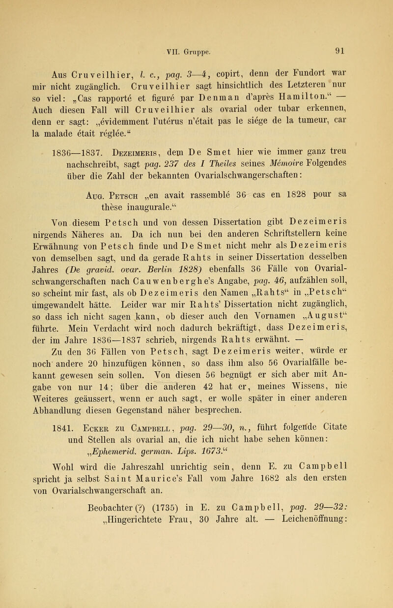 Aus Cruveilhier, I.e., pag. 3—4, copirt, denn der Fundort war mir nicht zugänglich. Cruveilhier sagt hinsichtlich des Letzteren nur so viel: „Cas rapporte et figure par Denman d'apres Hamilton. — Auch diesen Fall will Cruveilhier als ovarial oder tubar erkennen, denn er sagt: „evidemment l'uterus n'etait pas le siege de la tumeur, car la malade etait reglee. 1836—1837. Dezeimeris, dem De Smet hier wie immer ganz treu nachschreibt, sagt pag. 237 des I Theiles seines Memoire Folgendes über die Zahl der bekannten Ovarialschwangerschaften: Aug. Petsch „en avait rassemble 36 cas en 1828 pour sa these inaugurale. Von diesem Petsch und von dessen Dissertation gibt Dezeimeris nirgends Näheres an. Da ich nun bei den anderen Schriftstellern keine Erwähnung von Petsch finde und De Smet nicht mehr als Dezeimeris von demselben sagt, und da gerade Rahts in seiner Dissertation desselben Jahres (De gravid, ovar. Berlin 1828) ebenfalls 36 Fälle von Ovarial- schwangerschaften nach Cauwenberghe's Angabe, pag. 46, aufzählen soll, so scheint mir fast, als ob Dezeimeris den Namen „Rahts in „Petsch umgewandelt hätte. Leider war mir Rahts' Dissertation nicht zugänglich, so dass ich nicht sagen kann, ob dieser auch den Vornamen „August führte. Mein Verdacht wird noch dadurch bekräftigt, dass Dezeimeris, der im Jahre 1836—1837 schrieb, nirgends Rahts erwähnt. — Zu den 36 Fällen von Petsch, sagt Dezeimeris weiter, würde er noch andere 20 hinzufügen können, so dass ihm also 56 Ovarialfälle be- kannt gewesen sein sollen. Von diesen 56 begnügt er sich aber mit An- gabe von nur 14; über die anderen 42 hat er, meines Wissens, nie Weiteres geäussert, wenn er auch sagt, er wolle später in einer anderen Abhandlung diesen Gegenstand näher besprechen. 1841. Ecker zu Campbell, pag. 29—30, n., führt folgende Citate und Stellen als ovarial an, die ich nicht habe sehen können: „Ephemerid. german. Lips. 1673. Wohl wird die Jahreszahl unrichtig sein, denn E. zu Campbell spricht ja selbst Saint Maurice's Fall vom Jahre 1682 als den ersten von Ovarialschwangerschaft an. Beobachter (?) (1735) in E. zu Campbell, pag. 29—32: „Hingerichtete Frau, 30 Jahre alt. — Leichenöffnung:
