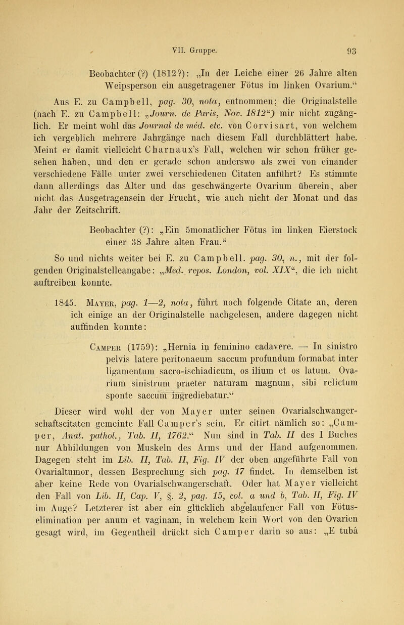 Beobachter (?) (1812?): „In der Leiche einer 26 Jahre alten Weipsperson ein ausgetragener Fötus im linken Ovarium. Aus E. zu Campbell, pag. 30, nota, entnommen; die Originalstelle (nach E. zu Campbell: „Journ. de Paris, Nov. 1812u) mir nicht zugäng- lich. Er meint wohl das Journal de med. etc. von Corvisart, von welchem ich vergeblich mehrere Jahrgänge nach diesem Fall durchblättert habe. Meint er damit vielleicht Charnaux's Fall, welchen wir schon früher ge- sehen haben, und den er gerade schon anderswo als zwei von einander verschiedene Fälle unter zwei verschiedenen Citaten anführt? Es stimmte dann allerdings das Alter und das geschwängerte Ovarium überein, aber nicht das Ausgetragensein der Frucht, wie auch nicht der Monat und das Jahr der Zeitschrift. Beobachter (?): „Ein ömonatlieher Fötus im linken Eierstock einer 38 Jahre alten Frau. So und nichts weiter bei E. zu Campbell, pag. 30, n., mit der fol- genden Originalstelleangabe: „Med. repos. London, vol. J£/X, die ich nicht auftreiben konnte. 1845. Mayer, pag. 1—2, nota, führt noch folgende Citate an, deren ich einige an der Originalstelle nachgelesen, andere dagegen nicht auffinden konnte: Camper (1759): „Hernia in feminino cadavere. — In sinistro pelvis latere peritonaeum saecum profundum formabat inter ligamentum sacro-ischiadicum, os ilium et os latum. Ova- rium sinistrum praeter naturam magnum, sibi relictum sponte saecum ingrediebatur. Dieser wird wohl der von Mayer unter seinen Ovarialschwanger- schaftscitaten gemeinte Fall Camper's sein. Er citirt nämlich so: „Cam- per, Anat. pathol, Tab. II, 1762. Nun sind in Tab. II des I Buches nur Abbildungen von Muskeln des Arms und der Hand aufgenommen. Dagegen steht im Lib. II, Tab. U, Fig. IV der oben angeführte Fall von Ovarialtumor, dessen Besprechung sich pag. 17 findet. In demselben ist aber keine Rede von Ovarialschwangerschaft. Oder hat Mayer vielleicht den Fall von Lib. II, Cap. V, §. 2, pag. 15, col. a und 6, Tab. 11, Fig. IV im Auge? Letzterer ist aber ein glücklich abgelaufener Fall von Fötus- elimination per anum et vaginam, in welchem kein Wort von den Ovarien gesagt wird, im Gegentheil drückt sich Camper darin so aus: „E tubä
